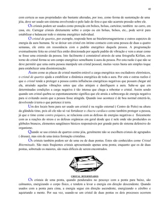 40
com certeza as suas propriedades são bastante alteradas, por isso, como forma de sustentação de uma
jóia, deve ser usado um sistema envolvendo-o pelo lado de fora e que não acarrete pressão sobre ele.
Os cristais podem ser usados como proteção em bolsos, bolsas, carteiras; também no carro, em
casa, etc. Carregar cristais diretamente sobre o corpo ou em bolsas, bolsos, etc., pode servir para
estabilizar e balancear todo o sistema energético individual.
O cristal de quartzo, por exemplo, responde bem ao bioeletrornagnetisrno e outros aspectos de
energia da aura humana. Se se deixar um cristal em íntimo contacto com uma pessoa de duas a quatro
semanas, ele entra em ressonância com o padrão energético daquela pessoa. A programação
eventualmente feita no cristal fica então direcionada por aquele padrão de vibração e vem a atuar como
se fosse uma extensão da pessoa. Isto facilmente é constatável através de uma fotografia Kirlian, em
torno do cristal forma-se um campo energético semelhante à aura da pessoa. Por esta razão é que não se
deve permitir que uma outra pessoa manipule um cristal pessoal, muitas vezes basta um simples toque
para estabelecer uma dissintonização.
Assim como as placas de cristal mantêm estável a carga energética nos osciladores eletrónicos,
o cristal de quartzo ajuda a estabilizar a dinâmica energética de toda a aura. Por esta e outras razões é
que o cristal tende a proteger a pessoa contra influências energéticas negativas que possam chegar até
ela, atraindo aquelas vibrações antes que elas atinjam e danifiquem a aura. Sabe-se que em
determinadas condições a carga negativa é tão intensa que chega a rebentar o cristal. Assim sendo
quando um cristal quebra-se espontaneamente significa que ele atraiu a sobrecarga de energia negativa
para si evitando assim que a pessoa fosse atingida. Quando isso acontece é de boa normal enterrá-lo,
devolvendo à terra o que pertence à terra.
Um dos locais bons para ser usado um cristal é na região esternal ( Centro de Peito) na altura
da glândula timo, pois ali ele não só vai fortalecer o chacra cardíaco como também proteger a pessoa,
já que o timo como centro psíquico, se relaciona com as defesas de energias negativas e fisicamente
com as a reações do stress e as defesas orgânicas em geral desde que é nele onde são produzidos os
glóbulos brancos, elementos sangüíneos básicos responsáveis por grande parte do sistema defensivo do
organismo.
Quando se usa cristais de quartzo como jóia, geralmente não se escolhem cristais de agrupados
( drusas), mas sim de uma única formação cristalina.
Os cristais também podem ser de uma ou de duas pontas. Estes são conhecidos como Cristal
Biterminado. São mais freqüentes cristais apresentando apenas urna ponta; enquanto que os de duas
pontas, sobretudo os maiores, são mais difíceis de serem encontrados.
CRISTAL BITERMINADOS
Os cristais de uma ponta, quando pendurados no pescoço com a ponta para baixo, são
calmantes, energizando o corpo físico, e tendem a levar a energia em direção descendente. Quando
usados com a ponta para cima, a energia segue em direção ascendente, energizando o cérebro e
aquietando a mente. Por sua vez, usando-se um cristal de duas pontas os dois processos ocorrem
 