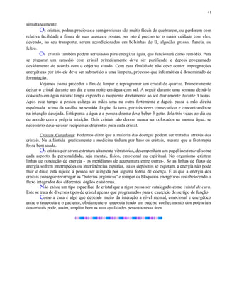41
simultaneamente.
Os cristais, pedras preciosas e sernipreciosas são muito fáceis de quebrarem, ou perderem com
relativa facilidade a finura de suas arestas e pontas, por isto é preciso ter o maior cuidado com eles,
devendo, no seu transporte, serem acondicionados em bolsinhas de lã, algodão grosso, flanela, ou
feltro.
Os cristais também podem ser usados para energizar água, que funcionará como remédio. Para
se preparar um remédio com cristal primeiramente deve ser purificado e depois programado
devidamente de acordo com o objetivo visado. Com essa finalidade não deve conter impregnações
energéticas por isto ele deve ser submetido à uma limpeza, processo que informática é denominado de
formatação.
Vejamos como proceder a fim de limpar e reprogramar um cristal de quartzo. Primeiramente
deixar o cristal durante um dia e uma noite em água com sal. A seguir durante uma semana deixá-lo
colocado em água natural limpa expondo o recipiente diretamente ao sol diariamente durante 3 horas.
Após esse tempo a pessoa esfrega as mãos uma na outra fortemente e depois passa a mão direita
espalmada acima da vasilha no sentido do giro da terra, por três vezes consecutivas e concentrando-se
na intenção desejada. Está ponta a água e a pessoa doente deve beber 3 gotas dela três vezes ao dia ou
de acordo com a própria intuição. Dois cristais não devem nunca ser colocados na mesma água, se
necessário deve-se usar recipientes diferentes para cada cristal.
Cristais Curadores: Podemos dizer que a maioria das doenças podem ser tratadas através dos
cristais. Na Atlântida praticamente a medicina tinham por base os cristais, mesmo que a fitoterapia
fosse bem usada.
Os cristais por serem estrutura altamente vibratórias, desempenham um papel inestimável sobre
cada aspecto da personalidade, seja mental, físico, emocional ou espiritual. No organismo existem
linhas de condução de energia - os meridianos de acupuntura entre outras-. Se as linhas de fluxo de
energia sofrem interrupções ou interferências espúrias, ou os depósitos se esgotam, a energia não pode
fluir e disto está sujeito a pessoa ser atingida por alguma forma de doença. É aí que a energia dos
cristais consegue recarregar as “baterias orgânicas” e romper os bloqueios energéticos restabelecendo o
fluxo integrador dos diferentes órgãos e sistemas.
Não existe um tipo específico de cristal que a rigor possa ser catalogado como cristal de cura.
Este se trata de diversos tipos de cristal apenas que programados para o exercício desse tipo de função
Como a cura é algo que depende muito da interação a nível mental, emocional e energético
entre o terapeuta e o paciente, obviamente o terapeuta tendo um preciso conhecimento dos potenciais
dos cristais pode, assim, ampliar bem as suas qualidades pessoais nessa área.
 
