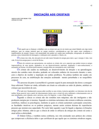 42
INICIAÇÃO AOS CRISTAIS
AQUELE QUE TEM MEDO NÃO
ATINGE O CUME
1 9 9 7 - 3 3 5 0
T E M A 0.6 5 8
Todo aquele que se dispuser a trabalhar com os cristais tem que ter em mente que estará lidando com algo muito
poderoso, quer no campo material quer no campo esotérico, considerando-se que eles agem como condutores e
amplificadores de energia. Graças a tais propriedade eles podem ser usados para meditações, energização, de ambiente e
pessoas, curas, transmissão de mensagens, e conheçam com o passado e o futuro, etc.
Os cristais tem vida, eles são parte de um todo maior formado de energia pura tudo o que é energia é vida e tem
vida. O nível da energia pura é o nível do Divino.
Dentro do contexto que apresentamos, em essência os cristais são seres especiais que podem tornar-se amigos
imprescindíveis de uma pessoa, ajudando-a no seu desenvolvimento espiritual, ampliando o auto-conhecimento, e
ensinando mil formas de utilizar positivamente a energia deles em consonância com a individual.
Os cristais são usados na meditação, no desenvolvimento da intuição e na aprendizagens
através dos sentidos mais elevados, podendo ser colocados embaixo do travesseiro durante o sono,
com o objetivo de receber a inspiração em sonhos proféticos. Na prática também são usados em
processos de cura, na estabilização das emoções acalmando mentes perturbadas e no reequilibrio
corporal.
No processo de parto é aconselhável a gestante segurá-lo para atenuação das dores e conseguir
força adicional. Podem ser ainda, utilizados em rituais ou colocados ao redor de plantas, aninhais ou
crianças que necessitem de cura.
Por tudo isto é fundamental a pessoa saber escolher os seus cristais, é preciso aprender a se relacionar com eles da
melhor forma possível, pois a partir do relacionamento íntimo com o cristal ela certo melhorará o relacionamento com os
seus semelhantes, com o planeta, com o universo, com o Eu Superior, e com o Poder Superior.
Segundo a ciência os cristais não são remédios nem máquinas; não são inteligentes e não
produzem energias por si mesmos. Segundo os cientistas cartesianos não existem evidências concretas,
cientificas, médicas ou psicológicas, mediante as quais os cristais aumentam a percepção consciente,
as faculdades intuitivas ou os poderes psíquicos, mesmo assim existem dezenas de experiências
pessoais que atestam essa capacidade. Por outro lado segundo o que foi legado a algumas civilizações
antigas pelos Atlantas, sabe-se que a ciência de então se utilizava da energia dos cristais tal como a
atual utiliza a eletricidade.
A Ordem Céltica, e também outras confrarias, nos vêm ensinando usos práticos dos cristais
que comprovam a eficiência deles e que certificam de que aquilo que os cientistas ortodoxos negam,
 