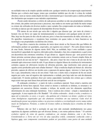43
na realidade trata-se de simples opinião emitida sem qualquer tentativa de comprovação experimental.
Mesmo que a ciência atual negue, temos que considerar também que ela não é a dona da verdade
absoluta e nem ao menos ainda dispõe de todo o instrumental que é necessário para a análise profunda
dos fenômenos que escapam a seus métodos experimentais.
Assim sendo deixarmos a critério de cada pessoa acreditar ou não nas propriedades esotéricas
dos cristais, das pedras semi-preciosas e preciosas, mas tenha-se em mente que desde há muito tempo
os cristais são utilizados de diversos modos e para variados fins comprovando em todas as latitudes e
em todas as épocas que são capazes de desempenhar diversas funções.
Há menos de um século que seria dito à alguém que dissesse que por meio de cristais o
homem vira em breve ser capaz de instantaneamente se comunicar com qualquer ponto da terra? -
Mas, hoje isto faz parte do dia a dia de cada um, pois é a base das transmissões de rádio, televisão, etc.
Os aparelhos transmissores e receptores hoje existentes em quase todos os lares baseiam-se na
tecnologia e nas propriedades oscilatórias dos cristais.
O que diria a maioria dos cientistas do início deste século se lhe fossem dito que bilhões de
informações podiam ser guardados, arquivados, em registros nos cristais? - Por certo diriam tratar-se
de uma ilusão, fantasias de alguma mente fértil. Mas, na realidade, hoje é uma realidade a quase
inconcebível capacidade de registros efetivados pelos chamados chips dos computadores a qual existe
em decorrência das estruturas cristalinas. O que diriam se alguém dissesse que seria possível num
futuro próximo secionar placas espessas dos mais resistentes metais com se fossem simples fatias de
queijo através de um raio de luz? - Impossível... não pois o laser faz isto e trata-se de um raio de luz
emanado após atravessar cristal de rubi. O que diriam se alguém falasse da existência de instrumentos
cortantes capazes de efetivarem incisões de altíssima precisão, algo muitíssimo mais preciso que
aqueles cortes produzidos pela mais afiadas lâminas? - Hoje a medicina dispõe de bisturis de altíssima
precisão, capazes de efetivar um incisão com a espessura de apenas alguns microns é o laser que faz
isto e que, naturalmente, trata-se de um cristal. Tudo isso e muito mais a incipiente de há um século
negaria por certo, mas tal negativa não representaria a verdade, pois hoje tudo isto está devidamente
comprovado. O mesmo podemos dizer por outras capacidades inusitadas dos cristais que a ciência
nega existir mas que num futuro bem próximo será de uso corriqueiro.
A ordenação cristalina é a matiz de toda a existência material. Num cristal a matéria está
organizada de forma bem especial. Num cristal os átomos e molécula se alinham, se arrumam e se
organizam em sucessivas fileiras, camadas e treliças, de acordo com leis altamente especificas
determinantes de uma ordenação harmônica. Esta é essência dos cristais - criação e manutenção da
organização. A esse respeito diz o Dr. Randall: “ Os sólidos ordenados - desde a rocha, a madeira e a
água até os músculos, os ossos, e os gens - das galáxias até o homem e ao átomo - podem ser vistos
como Inteligências organizadas que são altamente cristalinas em sua natureza. Cada nível de
manifestação possui sua própria ordem e no processo evolutivo a recristalização ocorre numa ordem
maior de Inteligência. Portanto, a ordem do Cosmos reflete as limitadas faces cristalina da Mente
Universal.”
Sabemos não ser fácil a aceitação do que tem sido ensinado detalhadamente nos graus
superiores de algumas confrarias que sob diversas formas, e em outras palavras dizem: “ O caminho
evolutivo espiral do reino do quartzo confunde-se, em energia dinâmica, com o da Terra.
Considerando-se a Terra um ser vivo de uma específica ordem, comumente conhecida como a
hipótese gaia, seus componente constituintes podem ser percebidos como partes de uma unidade
 