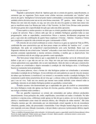 44
holística corpo-mente.”
Segundo o pensamento oficial da hipótese gaia são os cristais de quartzo, especificamente, as
estruturas que no organismo Terra atuam como células nervosas constituindo um “cérebro” apto
através do qual a Inteligência Universal pode manter continuidade e comunicação ininterruptas com a
unidade coletiva da terra como um ser de certa forma consciente. O quartzo, tanto dissipa a Luz
Branca nos sete raios da criação, ou seja, nas sete cores do arco-íris quanto as reúne num único raio
que se manifesta como Luz Branca por toda a Vida Terrestre. As Sete Cores Divinas estão presentes
em diversas gemas daí a especificidade de ação que cada uma delas apresenta.
Causa espécie a muitas pessoas o se dizer que os cristais guardam toda a programação da terra
e quiças do universo. Hoje a ciência sabe que são as unidades biológicas guardam todas as suas
programações, todas as capacidades, características físicas e mentais, devidamente programas nos
gens, e que estes são combinações de quatro bases orgânicas ( Citosina - Adenina - Guanina e Timina
que constituem a espiral da vida existente nos gens ) estruturando o DNA.
Os retículos de um cristal combinam-se como o fazem as os gens na espiral da Vida no DNA,
conferindo-lhe uma característica que até bem pouco tempo era atributo da “matéria viva” , a auto-
reprodução. Isto pode ser comportável experimentalmente com certa facilidade. Basta usar um
fragmento mínimo de um cristal como “semente” colocando-o num meio favorável e ele crescerá com
precisão constante reproduzindo a mesma estrutura cristalina, à medida que se desenvolvem. Isto
mostra a existência nele de um código que permite a auto reprodução.
Até bem pouco tempo dizia-se que a capacidade de se autoproduz servia de referencial para
definir o que era e o que não era um ser vivo. Hoje isto caiu por terra exatamente porque muitos
cristais apresentam essa capacidade; eles se auto reproduzem. Alem do mais se sabe que a maioria dos
vírus podem ser cristalizados e depois retornados à condição de vida biológica ativa. A liofilização
baseia-se exatamente nesta propriedade.
Em outras palavras, vírus e formas de vida biológicas podem ser cristalizadas e novamente
retornadas à condição de ser biológico. Já nos referimos em outra palestra ao caso do vírus do mosaico
do tabaco que facilmente é cristalizável ( ser mineral ) e novamente trazido a condição biológica. Foi
exatamente a partir desta característica de tal vírus que a ciência voltou a ter dificuldades em definir o
que é um ser vivo. Tudo isto nos mostra que mesmo num estado definido como mineral todas as
qualidades inerentes às atividades biológicas podem ser guardadas e conservadas.
Estudos recentes vêm demonstrando que a capacidade dos gens de conferir as características
dos seres biológicos reside não apenas nas bases de citosina, guanina, adenina e timina, mas também
nas treliças cristalinas neles contidas ).
Em um aparelho transmissor os cristais são estimulados por pulsos elétricos produzidos
mecanicamente. Essas pulsações são, então, amplificadas, convertidas em ondas e irradiadas. No lado
esotérico é a mesma coisa, a diferença reside apenas no fato de que os pulsos, em vez de terem origem
elétrica e manifestados como sinais de natureza elétrica, são vibrações de ondas mentais5
. São estas
vibrações mentais que são sintonizadas por um determinado cristal segundo às leis da ressonância
vibratória, quando, então, são processadas e transmitidas. Uma vibração mental chega até um cristal e
este responde com uma vibração ressonante, e daí por diante o processo é praticamente idêntico àquele
5
Hoje os trabalhos de parapsicologia estão recheados de informações quanto a capacidade mental de desencadearem efeitos
físicos de ampla magnitude. Ondas mentais que chegam a levantar objetos pesados , entortarem metais e coisas assim,
naturalmente afastados os truques de ilusionismo.
 