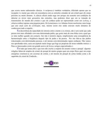 45
que ocorre numa radioemisão clássica. A recíproca é também verdadeira, diferindo apenas que na
recepção é a mente que entra em ressonância com as emissões oriundas de um cristal quer ele esteja
próximo ou muito distante. A ciência oficial ainda nega isto porque ela somente tem condições de
detectar os níveis mais grosseiros das emissões, mas podemos dizer que em se tratando de
transmissões do mundo dos cristais o que ela conhece pode ser representado como um iceberg, a
ciência conhece apenas uma pequena parte. Os Lemurianos e os Atlantas foram muitíssimo mais longe
que este atual ciclo de civilização, mas, mesmo assim eles ainda estavam muito distantes de
conhecerem tudo a respeito.
Em decorrência da capacidade de sintonia entre a mente e os cristais, não é sem razão que cada
pessoa tem mais afinidade com uma determinada pedra, que goste mais de uma delas com a qual que
se sinta melhor quando em contacto. Isto não é mistério algum, simplesmente uma conseqüência da
harmonização entre a freqüência daquele tipo de pedra e da pessoa. Por isto fala-se das pedras
relacionadas com determinadas pessoas, e até mesmo com determinadas signos zodiacais. Não vamos
nos aprofundar nisto, seria um capítulo muito longo que foge ao propósito do nosso trabalho místico. (
Para os interessados existe um grande acervo de livros e artigos especializados ).
Por tudo que temos dito e que tem sido escrito a respeito do assunto vemos o porquê algumas
religiões falam de templos de cristal, do porquê de muitos grupos quer em corpo físico quer em corpo
energético reunirem-se em cavernas de cristal, e até mesmo do porquê de certas lendas como a do
sapatinho de cristal de Cinderela...
 
