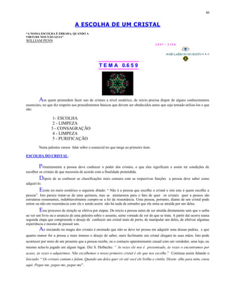 46
A ESCOLHA DE UM CRISTAL
“A NOSSA ESCOLHA É ERRADA, QUANDO A
VIRTUDE NOS NÃO GUIA”
WILLIAM PENN
1 9 9 7 - 3 3 5 0
T E M A 0.6 5 9
Aos quem pretendem fazer uso de cristais a nível esotérico, de início precisa dispor de alguns conhecimentos
essenciais, no que diz respeito aos procedimentos básicos que devem ser obedecidos antes que seja tentado utiliza-los e que
são:
1- ESCOLHA
2 - LIMPEZA
3 - CONSAGRAÇÃO
4 - LIMPEZA
5 - PURIFICAÇÃO
Nesta palestra vamos falar sobre o essencial no que tange ao primeiro item.
ESCOLHA DO CRISTAL:
Primeiramente a pessoa deve conhecer o poder dos cristais, o que eles significam e assim ter condições de
escolher os cristais de que necessita de acordo com a finalidade pretendida.
Depois de se conhecer as classificações mais comuns com as respectivas funções a pessoa deve saber como
adquiri-lo.
Existe no meio esotérico o seguinte ditado: “ Não é a pessoa que escolhe o cristal e sim este é quem escolhe a
pessoa”. Isto parece tratar-se de uma quimera, mas se atentarmos para o fato de quer os cristais quer a pessoa são
estruturas ressonantes, indubitavelmente cumpre-se a lei da ressonância. Uma pessoa, portanto, diante de um cristal pode
entrar ou não em ressonância com ele e sendo assim não há nada de estranho que ela sinta-se atraída por um deles.
Esse processo de atração se efetiva por etapas. De início a pessoa antes de ser atraída diretamente sem que o saiba
ao ver um livro ou o anuncio de uma palestra sobre o assunto, sente vontade de ver do que se trata. A partir daí ocorre numa
segunda etapa que compreende o desejo de conhecer um cristal mais de perto, de manipular um deles, de efetivar algumas
experiência e mesmo de possuir um.
Ao iniciando na magia dos cristais é ensinado que não se deve ter pressa em adquirir uma dessas pedras, e que
quanto menor for a pressa e mais intenso o desejo de saber, mais facilmente um cristal chegará às suas mãos. Isto pode
acontecer por meio de um presente que a pessoa recebe, ou o contacto aparentemente casual com um vendedor, uma loja, ou
mesmo acha-lo jogado em algum lugar. Diz S. Holbeche: “ As vezes ele nos é presenteado, às vezes o encontramos por
acaso, às vezes o adquirimos. Não escolhemos o nosso primeiro cristal é ele que nos escolhe.” Continua assim falando o
Iniciado: “ Os cristais cantam e falam. Quando um deles quer vir até você ele brilha e cintila. Dizem: olhe para mim, estou
aqui. Pegue-me, pegue-me, pegue-me”.
 
