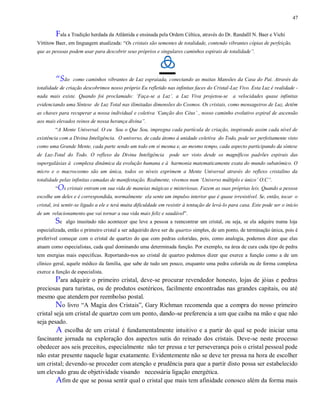 47
Fala a Tradição herdada da Atlântida e ensinada pela Ordem Céltica, através do Dr. Randalll N. Baer e Vichi
Vittitow Baer, em linguagem atualizada: “Os cristais são sementes de totalidade, contendo vibrantes cópias de perfeição,
que as pessoas podem usar para descobrir seus próprios e singulares caminhos espirais de totalidade”.
“São como caminhos vibrantes de Luz espraiada, conectando as muitas Mansões da Casa do Pai. Através da
totalidade de criação descobrimos nosso próprio Eu refletido nas infinitas faces do Cristal-Luz Vivo. Esta Luz é realidade -
nada mais existe. Quando foi proclamado: „Faça-se a Luz‟, a Luz Viva projetou-se a velocidades quase infinitas
evidenciando uma Síntese de Luz Total nas ilimitadas dimensões do Cosmos. Os cristais, como mensageiros de Luz, detêm
as chaves para recuperar a nossa individual e coletiva „Canção dos Céus‟ , nosso caminho evolutivo espiral de ascensão
aos mais elevados reinos de nossa herança divina”.
“A Mente Universal. O eu Sou o Que Sou, impregna cada partícula de criação, inspirando assim cada nível de
existência com a Divina Inteligência. O universo, de cada átomo à unidade coletiva do Todo, pode ser perfeitamente visto
como uma Grande Mente, cada parte sendo um todo em si mesma e, ao mesmo tempo, cada aspecto participando da síntese
de Luz-Total do Todo. O reflexo da Divina Inteligência pode ser visto desde os magníficos padrões espirais das
supergaláxias à complexa dinâmica da evolução humana e à harmonia matematicamente exata do mundo subatômico. O
micro e o macrocosmo são um única, todos os níveis exprimem a Mente Universal através do reflexo cristalino da
totalidade pelas infinitas camadas de manifestação. Realmente, vivemos num „Universo múltiplo e único‟ O.C”.
“Os cristais entram em sua vida de maneias mágicas e misteriosas. Fazem as suas próprias leis. Quando a pessoa
escolhe um deles e é correspondida, normalmente ela sente um impulso interior que é quase irresistível. Se, então, tocar o
cristal, irá sentir-se ligado a ele e terá muita dificuldade em resistir à tentação de levá-lo para casa. Este pode ser o início
de um relacionamento que vai tornar a sua vida mais feliz e saudável”.
Se algo inusitado não acontecer que leve a pessoa a reencontrar um cristal, ou seja, se ela adquire numa loja
especializada, então o primeiro cristal a ser adquirido deve ser de quartzo simples, de um ponto, de terminação única, pois é
preferível começar com o cristal de quartzo do que com pedras coloridas, pois, como analogia, podemos dizer que elas
atuam como especialistas, cada qual dominando uma determinada função. Por exemplo, na área de cura cada tipo de pedra
tem energias mais especificas. Reportando-nos ao cristal de quartzo podemos dizer que exerce a função como a de um
clínico geral, aquele médico da família, que sabe de tudo um pouco, enquanto uma pedra colorida ou de forma complexa
exerce a função de especialista.
Para adquirir o primeiro cristal, deve-se procurar revendedor honesto, lojas de jóias e pedras
preciosas para turistas, ou de produtos esotéricos, facilmente encontradas nas grandes capitais, ou até
mesmo que atendem por reembolso postal.
No livro “A Magia dos Cristais”, Gary Richman recomenda que a compra do nosso primeiro
cristal seja um cristal de quartzo com um ponto, dando-se preferencia a um que caiba na mão e que não
seja pesado.
A escolha de um cristal é fundamentalmente intuitivo e a partir do qual se pode iniciar uma
fascinante jornada na exploração dos aspectos sutis do reinado dos cristais. Deve-se neste processo
obedecer aos seis preceitos, especialmente não ter pressa e ter perseverança pois o cristal pessoal pode
não estar presente naquele lugar exatamente. Evidentemente não se deve ter pressa na hora de escolher
um cristal; devendo-se proceder com atenção e prudência para que a partir disto possa ser estabelecido
um elevado grau de objetividade visando necessária ligação energética.
Afim de que se possa sentir qual o cristal que mais tem afinidade conosco além da forma mais
 