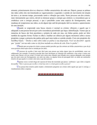 48
atraente, primeiramente deve-se observar o brilho característico de cada um. Depois, passar as palmas
das mãos sobre eles movimentando-as vagarosamente e seguindo o sentido do movimento de rotação
da terra e, ao mesmo tempo, procurando sentir a vibração que emite. Neste processo um dos cristais,
mais intensamente que outros, deverá se destacar graças a energia que emitem e a ressonância que se
estabelece com a energia pessoal, o que é percebido como uma espécie de formigamento, uma
mudança de temperatura nas mãos, ou de algum tipo sutil de percepção tátil ou mesmo o aparecimento
de uma intuição.
Quando se empreende uma busca sincera é normal os cristais vibrarem e aquele que é
adequado à uma pessoa haverá por certo ressonância permitindo que haja a identificação. Vemos que as
maneiras de busca são bem peculiares e própria de cada um mas, em linhas gerais, pode ser feito
também da seguinte forma: Fechar os olhos e meditar em silêncio por alguns momentos sobre o nosso
propósito e pegar a primeira das pedras pela qual mais tenha se sentido atraído. Com este propósito diz
Geoffrey Gayte: “ Deslize a mão sobre todas as pedras à sua disposição. Você vai descobrir aquela
que “gruda” em sua mão como se ela fosse melada ou coberta de cola. Esta é a pedra”..
Olhando para um grupo de cristais a pessoa poderá perceber que eles emitem um brilho característico e por ela já
nessa primeira observação sente-se atraída por um deles.
O processo de escolha é bem mais fácil para uma pessoa que tenha alguns tipos de sensibilidade, como um
rabdomante, por exemplo. O sensitivo percebe bem mais facilmente as vibrações dos ambientes e das coisas e assim com
muito mais clareza a de um cristal. O cristal certo emite uma vibração mais afinada com a pessoa adequada, uma energia
que ela sente como um formigamento, um calor nas mãos, ou alguma forma de percepção tátil, ou ainda um sentimento
intuitivo de que aquele é o cristal e não outra o que deve possuir.
Algumas vezes o cristal chega até à pessoa de forma tão inusitadas que parece confirmar o que é dito a respeito
da escolha: “Não é a pessoa que escolhe o cristal mas sim é o cristal quem escolhe a pessoa”.
Uma pessoa bem intuitiva pode simples e diretamente perguntar aos cristais sobre aquele que quer ir consigo, e
imediatamente obter a resposta.
 