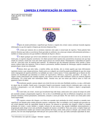 49
LIMPEZA E PURIFICAÇÃO DE CRISTAIS.
“SE O VASO NÃO ESTIVER LIMPO
TUDO QUANTO NELE PUSERES
AZEDARÁ”.
HORÁCIO
1 9 9 7 - 3 3 5 0
T E M A 0.6 6 0
Depois do estudo preliminar e superficial que fizemos a respeito dos cristais vamos continuar trazendo algumas
informações no que diz respeito à limpeza que devemos dispensar-lhes.
Os cristais por natureza são as estruturas materiais mais aptas à conservação de registros. Numa palestra bem
anterior dissemos que todas as ocorrências ficam gravadas no ambiente, nas coisas que estejam suficientemente próximas, e
também no tempo, processo este que também é chamado de Registro Akásico.
Um objeto qualquer que estiver num ambiente ou em contacto com uma pessoa tende a reter em si, em menor ou
maior grau, os registros daquelas ocorrências. Um objeto pessoal retém registros das características da pessoa com que haja
estado em contacto, muitas das vezes não sendo sequer preciso um contacto direto. Naturalmente a capacidade de registro
varia de coisa para coisa, de material para material; há substancias que são altamente eficientes nesse sentido e outras
menos, embora todas elas registrem. Nisto se baseia a psicometria, também chamada de vibroturgia, capítulo estudado em
parapsicologia e já por nos comentado.
Podemos dizer que entre todos, a matéria sólida, sem duvidas, são os cristais aqueles que mais efetivamente
registram eventos a que estejam próximos. Sendo assim ao se adquirir um cristal há grande possibilidade de que eles esteja
muito impregnado de registros pretéritos; na realidade uns mais e outros menos. É nesta capacidade que se baseia um dos
sistemas de classificação que denomina os cristais de registradores, biblioteca, arquivistas, guardiões do tempo, etc.
Alguns cristais praticamente não mantêm registros, mas mesmo assim não estão totalmente isentos de conterem algumas
informações. Um cristal pode reter informações desde remotas eras, por isso temos que tratá-lo como se fosse um
gigantesco banco de dados.
Normalmente quando a pessoa adquire um cristal ela tem em mira uma finalidade esotérica, ou seja, a efetivação
de algum tipo de trabalho. Sendo assim é necessário limpá-lo previamente visando deixá-lo totalmente apto a reter com
precisão a programação a ser nele infundida. Portanto, de início deve-se proceder a limpeza e depois a programação
pretendida.6
Por outro lado, um cristal , mesmo que inicialmente haja sido limpo, ainda assim com o passar do tempo ele acaba
por acumular energia e programações negativas. Isto se deve à sensibilidade que têm às influências energéticas, tais como
poluição eletrônica, formas pensamento, sentimentos, emoções e assim por diante. Por este motivo um cristal pode conter
muita negatividade.
Os registros comuns não chegam a ser feitos nas camadas mais profundas do cristal, somente as camadas mais
superficiais são afetadas pelas citadas poluições naturais e ambientais. Mas, na realidade o nível atingido pela gravação em
um cristal depende muito da capacidade mental da pessoa. Na natureza as gravações não chegam a afetar as camada
profundas do cristal, e assim também o simples contacto de uma pessoa, mas quando trabalhado intencionalmente a
programação pode atingir níveis mais profundos chegando até mesmo a invalidá-lo. Num caso assim o simples limpar por
meio dos procedimentos simples que veremos nesta palestra não basta, sendo, então, preciso a atuação que veremos nesta
palestra, mas sim uma desprogramação efetivada por um a pessoa hábil, ou seja, que tenha acentuada capacidade de atuar.
6
Em Informático isto eqüivale a apagar - formatar - regravar.
 