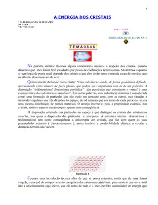 5
A ENERGIA DOS CRISTAIS
“ AS PÉROLAS NÃO SE DESFAZEM
NA LAMA…”
VICTOR HUGO
1 9 9 7 - 3 3 5 0
T E M A 0.6 4 6
Na palestra anterior fizemos alguns comentários sucintos a respeito dos cristais, quando
dissemos que eles foram bem estudados por povos de civilizações remotíssimas. Mostramos o quanto
a tecnologia de ponta atual depende dos cristais e que eles detêm uma tremenda carga de energia, que
os atlantas denominavam de vrill.
Quimicamente define-se como cristal: “Uma substância sólida, de forma geométrica definida,
apresentando certo número de faces planas, que podem ser comparadas com as de um poliedro. A
disposição “tridimensional descontinua periódica” das partículas que constituem o cristal é uma
característica das substâncias cristalinas”. Em outras palavras, uma substância cristalina é considerada
como uma formação de partículas que não estão em contacto umas com as outras, mas situadas a
intervalos regulares nas três direções do espaço, de tal maneira que em torno de cada partícula exista
uma mesma distribuição de pontos materiais. O arranjo interno é, pois, a propriedade essencial dos
cristais, sendo o aspecto macroscópico apenas uma conseqüência.
A disposição ordenada das partículas no espaço é que distingue os cristais das substancias
amorfas, nas quais a disposição das partículas é anárquica. A estrutura interna descontínua e
tridimensional tem como conseqüência a anisotropia dos cristais, que faz com quem as suas
propriedades vetoriais ( direcionamentos ), assim também a condutibilidade elétrica, a coesão e
dilatação térmica não variem.
Ilustração 1
Fizemos essa introdução técnica afim de que se possa entender, ainda que de uma forma
singela, o porquê do comportamento energético das estruturas cristalinas; para mostrar que um cristal
não é absolutamente algo inerte, que ele antes de tudo é o mais perfeito acumulador de energia que
 