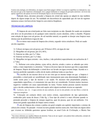 50
Usemos uma analogia, em informática, em alguns casos basta apagar ( deletar ) os arquivos supérfluos ou indesejáveis, mas
há casos em que se faz imperioso a formatação, isto é, apagar totalmente os vestígios de gravações anteriores em níveis não
apenas superficial, não apenas em nível de formatação lógica e sim de formatação física.
Sabendo disso, devemos proceder a limpeza do cristal não apenas ao adquiri-lo mas também
depois de algum tempo de uso. Na realidade em decorrência da capacidade que ele tem de registrar
inúmeras coisas é de bom alvitre limpá-lo com relativa freqüência.
TÉCNICAS DE LIMPEZA
A limpeza de um cristal pode ser feito num recipiente ou não. Quando for usado um recipiente
este deve ser de porcelana ou de qualquer outro material, exceto alumínio, cobre e chumbo. Preparar
uma solução de água com sal grosso, de sal marinho natural, ou quando se desejar uma limpeza mais
intensa usar de preferência à água do mar.
Eis os meios mais usuais de limpeza dos cristais, segundo vários estudiosos. Pode ser usado
um dos seguintes.
1) Colocar em água com sal grosso, por 24 horas à 48 h. em água do mar
2) Mergulhar em sal grosso, por 24 a 48 h.;
3) Enterrar no chão, por 2 a 7 dias;
4) Enterrar em barro, por 3 a 5 dias;
5) Mergulhar em água corrente - rios, riachos, ( não poluídos) especialmente em cachoeiras de 5
a 7 dias;
7) Defumar com certas plantas, como sálvia, alecrim, arruda e outros se sabendo que entre
todos, o mais importante é a artemísia.7
Citam-se diversos tipos de incensos que têm a capacidade
de limpeza. Depois da defumação o cristal deve ser lavado em água corrente limpa. Acende-se o
incenso preferido soprando-o sobre ele de modo a defurnar todas as suas faces
Na escolha de um incenso deve-se ter em vista que ao mesmo tempo em que a limpeza é
procedida o cristal pode ser sensibilizado mais intensamente para uma determinada finalidade e
sendo assim pesa o tipo de incenso a ser usado. Os incensos têm propriedades próprias,
capacidades específicas, e é exatamente isto que deve ser considerado. Existem muitos incensos
negativos vendidos em casas especializadas no ramo. Vemos muitas pessoas usarem incensos
sem o devido conhecimento e disto está sujeito advir algum resultado inverso ao esperado.
8) Cachoeira, mar, rio - A água corrente de uma cachoeira, de um rio não poluído e do mar libera o cristal de
impurezas energéticas
9) Colocação em contacto direto com outros cristais, especialmente do tipo aglomerado,
conhecidos pelo nome de drusa ( Vide fig. ). Esse tipo de cristal é o mais eficiente quando se
pretende proceder a limpeza de energia negativas, quer da pessoa, quer de um ambiente. Um
drusa tem grande capacidade de limpar outros cristais.
A arte de limpeza dos cristais e pedras em geral compõe um capítulo importante e extenso da
ciência dos cristais. No passado viveram na terra grandes mestres nesta arte. Sem falar em alguns deles
que viveram na Atlântida queremos apenas lembrar, no atual Ciclo de Civilização, o Mestre San
7
Nos temas referentes aos espelhos falamos da artemísia. Trata-se de um vegetal com poderes bem conhecidos, contudo ele
ainda reserva propriedades ainda desconhecidas.
 