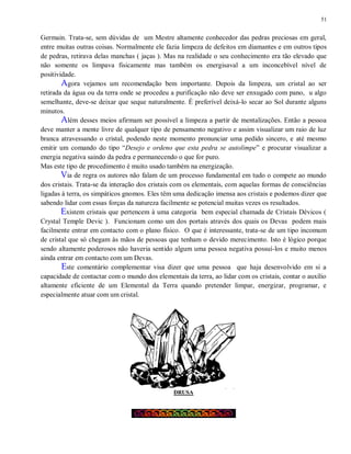 51
Germain. Trata-se, sem dúvidas de um Mestre altamente conhecedor das pedras preciosas em geral,
entre muitas outras coisas. Normalmente ele fazia limpeza de defeitos em diamantes e em outros tipos
de pedras, retirava delas manchas ( jaças ). Mas na realidade o seu conhecimento era tão elevado que
não somente os limpava fisicamente mas também os energisaval a um inconcebível nível de
positividade.
Agora vejamos um recomendação bem importante. Depois da limpeza, um cristal ao ser
retirada da água ou da terra onde se procedeu a purificação não deve ser enxugado com pano, u algo
semelhante, deve-se deixar que seque naturalmente. É preferível deixá-lo secar ao Sol durante alguns
minutos.
Além desses meios afirmam ser possível a limpeza a partir de mentalizações. Então a pessoa
deve manter a mente livre de qualquer tipo de pensamento negativo e assim visualizar um raio de luz
branca atravessando o cristal, podendo neste momento pronunciar uma pedido sincero, e até mesmo
emitir um comando do tipo “Desejo e ordeno que esta pedra se autolimpe” e procurar visualizar a
energia negativa saindo da pedra e permanecendo o que for puro.
Mas este tipo de procedimento é muito usado também na energização.
Via de regra os autores não falam de um processo fundamental em tudo o compete ao mundo
dos cristais. Trata-se da interação dos cristais com os elementais, com aquelas formas de consciências
ligadas à terra, os simpáticos gnomos. Eles têm uma dedicação imensa aos cristais e podemos dizer que
sabendo lidar com essas forças da natureza facilmente se potencial muitas vezes os resultados.
Existem cristais que pertencem à uma categoria bem especial chamada de Cristais Dévicos (
Crystal Temple Devic ). Funcionam como um dos portais através dos quais os Devas podem mais
facilmente entrar em contacto com o plano físico. O que é interessante, trata-se de um tipo incomum
de cristal que só chegam às mãos de pessoas que tenham o devido merecimento. Isto é lógico porque
sendo altamente poderosos não haveria sentido algum uma pessoa negativa possuí-los e muito menos
ainda entrar em contacto com um Devas.
Este comentário complementar visa dizer que uma pessoa que haja desenvolvido em si a
capacidade de contactar com o mundo dos elementais da terra, ao lidar com os cristais, contar o auxílio
altamente eficiente de um Elemental da Terra quando pretender limpar, energizar, programar, e
especialmente atuar com um cristal.
DRUSA
 
