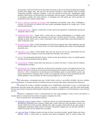 53
de um jardim, é possível ali não ser um local ideal, está sujeito a não ser um bom local desde que ali hajam
existido casas antigas onde não está livre de haverem ocorridos os mais diferentes tipos de dramas
existenciais; presídios, cemitérios, hospitais, e uma serie enorme de eventos que impregnaram aquele
ambiente. Desta forma o cristal posto para ser energizado, além da energia, certamente incorpora também
as mensagens contidas. Em outras palavras, se contagiará com tudo aquilo que estiver gravado nos
minúsculos cristais contidos naquele lugar.
Expor o cristal aos elementos da natureza, uma tempestade com bastante vento, chuva, relâmpagos e
nevascas. Os elementos da natureza têm uma enorme quantidade disponível de energia que o cristal
assimila perfeitamente;
Energização manual - Segurar o cristal entre as mãos e girá-lo até esquentá-lo, mentalizando a passem da
energia de si para o cristal.
Energização pelo sopro - Soprar sobre o cristal. Deve-se inspirar profundamente o ar retendo-o pelo
máximo de tempo que não lhe seja incômodo a fim de reter o máximo possível de Prana, , Mentalizar a
captação do prana, sobrar sobre o cristal visualizando o fluxo de energia branca e pura direcionando-se e
sendo fixada pelo cristal.
Exposição ao Sol: expor o cristal diretamente na luz do Sol, por algumas horas. Bem importante que seja
nas três primeiras horas após o nascer do Sol. O cristal estará preparado para receber uma programação
masculina, ativa.
Exposição à Lua: Expor o cristal durante toda noite aos raios de Luz da Lua, especialmente da fase
crescente até a cheia. Energisa o cristal com energia mais feminina, mais intuitiva.
Sol/Lua: Um energização polivalente. Expor o cristal aos raios da lua durante a noite e na manhã seguinte
aos raios do Sol nas primeiras horas da manhã.
Uso de Drusas: Colocar cristal sobre uma drusa por no mínimo três horas. A drusa, além de limpá-lo,
simultaneamente carrega-o.
Exposição às cores. Colocar o cristal sob um feixe de raios coloridos, ou seja, a um espectro de cores. Isto
pode ser feito com o auxílio de um prisma para decomposição da luz branca num espectro de sete cores (
Arco Íris ). Não se dispondo de um prisma para essa finalidade, pode ser usado também, mesmo que
menos eficientemente, a projeção sobre o cristal a ser energizado um feixe de cores transmitidas por uma
parelho qualquer, como um projetor de slides ou pela passagem por ou vidros coloridos.
Não basta apenas a energização para que o cristal venha a exercer a sua melhor atividade; é preciso, também,
ativá-lo devidamente. A ativação consiste em estimular áreas do cristal que estão sujeita a permanecerem silenciosas.
Na maioria dos cristais, a dinâmica energética não é completamente operacional, ou seja, o cristal pode estar
parcialmente inativado, menos apto, portanto, para receber e a processar as programações a que lhes forem direcionadas.
Em tais casos tornam-se preciosos determinados estímulos para torná-los susceptíveis a um funcionamento o mais eficiente
possível
Enquanto a energização envolve o armazenamento de uma carga energética ( como se fosse uma bateria ) a
ativação refere-se à ativação de áreas inativas do espectro energético do cristal.
Entre os métodos mais usais podemos destacar:
Exposição a outros cristais: colocar o cristal em torno de um círculo formado por vários outros cristais
devidamente energizados com as pontas voltadas para o centro onde deve estar localizado o cristal a ser
ativado. Preferível ser feito isto num ambiente livre, tanto ou quanto natural afim de que seja evitado as
impregnações ambientais. Manter por 24 a 48 horas. Há grande vantagem que isto seja feito expondo o
cristal a luz do Sol e da Lua durante 48 h. Em média.
Locais de Poder. Já falamos muitos nos locais de força, em pontos de poder, quando falamos das forças
telúricas. Assim o cristal pode ser colocado nesse pontos energéticos onde ao mesmo tempo será
 