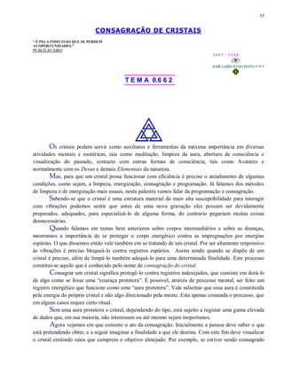 55
CONSAGRAÇÃO DE CRISTAIS
“ É PELA INDECISÃO QUE SE PERDEM
AS OPORTUNIDADES.”
PUBLÍLIO SIRO
1 9 9 7 - 3 3 5 0
T E M A 0.6 6 2
Os cristais podem servir como auxiliares e ferramentas da máxima importância em diversas
atividades mentais e esotéricas, tais como meditação, limpeza da aura, abertura de consciência e
visualização do passado, contacto com outras formas de consciência, tais como Avatares e
normalmente com os Devas e demais Elementais da natureza.
Mas, para que um cristal possa funcionar com eficiência é preciso o atendimento de algumas
condições, como sejam, a limpeza, energização, consagração e programação. Já falamos dos métodos
de limpeza e de energização mais usuais, nesta palestra vamos falar da programação e consagração.
Sabendo-se que o cristal é uma estrutura material da mais alta susceptibilidade para interagir
com vibrações podemos sentir que antes de uma nova gravação eles possam ser devidamente
preparados, adequados, para especializá-lo de alguma forma, do contrario pegariam muitas coisas
desnecessárias.
Quando falamos em temas bem anteriores sobre corpos intermediários e sobre as doenças,
mostramos a importância de se proteger o corpo energético contra as impregnações por energias
espúrias. O que dissemos então vale também em se tratando de um cristal. Por ser altamente responsivo
às vibrações é preciso bloqueá-lo contra registros espúrios. Assim sendo quando se dispõe de um
cristal é preciso, além de limpá-lo também adequá-lo para uma determinada finalidade. Este processo
constitui-se aquilo que é conhecido pelo nome de consagração do cristal.
Consagrar um cristal significa protegê-lo contra registros indesejados, que consiste em dotá-lo
de algo como se fosse uma “couraça protetora”. É possível, através de processo mental, ser feito um
registro energético que funcione como uma “aura protetora”. Vale salientar que essa aura é constituída
pela energia do próprio cristal e não algo direcionado pela mente. Esta apenas comanda o processo, que
em alguns casos requer certo ritual.
Sem uma aura protetora o cristal, dependendo do tipo, está sujeito a registar uma gama elevada
de dados que, em sua maioria, não interessam ou até mesmo sejam inoportunos.
Agora vejamos em que consiste o ato da consagração. Inicialmente a pessoa deve saber o que
está pretendendo obter, e a seguir imaginar a finalidade a que ele destina. Com este fim deve visualizar
o cristal emitindo raios que cumprem o objetivo almejado. Por exemplo, se estiver sendo consagrado
 