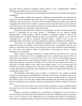 56
para curar deve-se visualizá-lo irradiando somente energia de cura e simultaneamente refletindo
irradiações que cheguem até ele como se fosse um espelho.
O outro passo é apresentá-lo a uma determinada força da natureza, isto constitui precisamente a
consagração.
Usemos alguns exemplos de consagração. Suponhamos que pretendemos um cristal para ser
usado como meio de percepção. Neste caso ele deve ser consagrado à Lua, e assim sendo deve ser
submetido à ação da Luz da Lua. Se for para exercer atividades irradiativas ele pode, por exemplo, ser
consagrado ao Sol. Para isto deve receber os raios de Luz do Sol da manhã. Deixá-lo exposto aos raios
solares durante cerca de 3 horas enquanto a pessoa faz a mentalização do cristal sendo envolvido pela
energia de polaridade ativa, masculina, característica do Sol.
O processo mencionado parece idêntico ao da energização, mas não é exatamente igual, pois
aqui há a visualização de um escudo protetor. A energização tem por objectivo carregar
energeticamente o cristal (carregar a “bateria”) enquanto a consagração consiste em dotar de um
direcionamento para a atividade especifica na qual ele será usado. Por exemplo, se um cristal for
consagrado para a cura deve-se visualizá-lo recebendo energia e fixando-a como se fosse um
acumulador capaz de descarregar essa energia quando for devidamente comandado num tratamento.
Um cristal a ser usado para visualizações normalmente deve ser consagrado a uma fonte
natural de luz como, por exemplo, o Sol. Portanto, para isto ele deve ser submetido à ação dos raios
solares, ou outra fonte de Luz natural e nesse processo a pessoa deve visualizá-lo sendo banhado por
luz. Vê-lo como uma superfície refletora da absorvendo os pensamentos da pessoa e imagens
formando-se em sua superfície.
Agora vejamos o seguinte; basicamente os cristais pertencem ao Elemento Terra e por isto
neles atuam os Elementais da Terra comandados pelo seu rei conhecido pelo nome de Ghob. Já
descrevemos uma iniciação ao nível do Elemento Terra. Este elemento está diretamente ligado ao
mundo dos cristais, por isto numa Iniciação ao Elemento Terra pode se apresentar Ghob. Numa das
etapas dessa iniciação o iniciando vê-se diante do Rei do Elemento Terra quando Ghob levanta-se e
manda que o iniciando também o faça. Fecha uma esmeralda na mão e com a outra mão pega a do
iniciando com a palma voltada para cima. Ghob abre a mão em que estava contido a esmeralda e em
vez desta apresenta-se uma esfera de cristal. Olhando para a esfera o iniciando percebe impressas nela
as metas para o planeta Terra.
Em decorrência dessa ligação entre os cristais e os Elementais Terra quando se pretende
consagrar um cristal seja para que finalidade for é bom que, alem de outras visualizações faça-se uma
consagração a Ghob. Peça a esse Devas que dê poderes ao cristal e prometa-lhe que só o usará para o
bem. Sendo o cristal o nível mais alto da matéria densa naturalmente de uma formar mais genérica ele
deve ser consagrado ao Devas especifico. Numa fase seguinte pode-se também consagrá-lo a um outro
Devas.
Como os Elementais da terra são de várias naturezas, conforme o uso que se pretenda fazer de
um cristal deve-se no ato da consagração invocar os tipos de Elementais mais adequados à função
pretendida.
Quando se pretende a contribuição de um elemental na consagração de um cristal deve-se
efetivar o ritual em um local relativamente isolado onde é mais fácil o estabelecimento da comunicação
com os Seres da Natureza Terra, pedindo-lhes que se encarreguem do processo de energização e
efetivação. Isto é importante porque os Elementais conhecem muito melhor o processo de manipulação
 