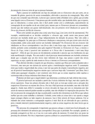 57
da energia do elemento terra do que as pessoas humanas.
Após a pessoa ter estabelecido um laço de amizade com os Elementais eles por certo, em se
tratando de gênios, passíveis de serem comandados, efetivarão o processo de consagração. Mas, afim
de que esse comando seja efetivado, é preciso que a pessoa tenha afinidade com o gênio, que já tenha
uma ligação com os Elementais. Uma pessoa que não acredite neles, que desdenhe deles, que os ignore,
que os ridicularize, e coisas assim, não é fácil poder contar com a colaboração, especialmente na
consagração de um espelho ou de um cristal, pois, mesmo que os Elementais possam ser comandados,
mesmo que não tenham um querer individualizado, eles em primeiro nível obedecem ao querer do
Devas do elemento, do Rei do elemento.
Num certo sentido um gênio atua como uma força cega, com certo nível de automatismo. Por
exemplo, estabelecendo-se as devidas condições o elemento age, sendo assim uma pessoa pode
provocar um incêndio desde que o fogo indepentemente da intenção da pessoa. Mas vale então a
seguinte indagação: Se, para que os Elementais obedeçam a uma pessoa, tem que existir certo nível de
reciprocidade, então como pode ocorrer um incêndio indesejado? Os Elementais de um elemento são
obedientes ao Devas correspondente e um Devas não é uma força cega, tem discernimento e querer
mentis, portanto como comandam uma ação negativa? Havendo os Elementais do Fogo, e mesmo o
Devas do Fogo, como é possível isto acontecer se o Devas não é inconsciente e nem uma força
negativa? - Afim de que isto possa ser devidamente esclarecido é preciso que nos lembremos de que
toda manifestação é sétupla. Por esta razão é viável provocar intencionalmente um incêndio criminoso
desde que a atuação seja um dos níveis mais inferiores do fogo, mas jamais a partir dos níveis
superiores, ou seja, a partir de onde atuam os Devas e mesmo os Elementais correspondentes.
Para dirrimir dúvidas a respeito do que dissemos, vejamos que Deus por certo comanda todo o
Universo, mas nem por isto deixam de ocorrer ações e manifestações negativas neste. É exatamente
nisto que reside a negatividade das coisas, é por isto que parte da criação é naturalmente negativa, por
ser ali possível manifestações negativas mesmo que o universo haja sido “construirei” por Deus. Isto é
válido para quaisquer situações, é por existirem sete níveis que as coisas negativas estão sujeitas a
ocorrerem onde as forças inferiores têm chance de agir.
Podemos até dizer que a negatividade é que determina a existência do lado inferior das coisas.
É possível provocar um incêndio a partir dos 4 níveis inferiores do fogo, mas não a partir dos
níveis superiores. Atuar nos planos elevados não é fácil, pois se tem que contar com a ativação dos
respectivos Elementais ou mesmo dos Devas. Por isto é fácil provocar um incêndio, mas não é tão fácil
apagá-lo. Ainda mais difícil é comandar os níveis elevados do fogo, por isto os elementais por não
serem de natureza material podem atender ao pedido, mas não obedecer às imposições das pessoas. Por
isto no processo de consagração de algo se pode pedir o auxilio dos elementais ou do Devas que sabem
melhor que nós como trabalhar o elemento. Contudo, como todas as coisas têm o seu oposto a magia
negra consagra objetos ao lado negativo da natureza. Isso é feito através de forças satânicas. Em se
tratando das coisas materiais a consagração negativa é mais fácil de ser efetivada do que a positiva,
pois o mundo material é predominantemente negativo, onde as coisas negativas são mais laveis que as
positivas.
No processo de consagração é importante que pessoa coloque o cristal num local adequado, na
presença dos elementos da natureza que corresponda à força que se pretende. Por exemplo, quando se
pretende consagrá-lo ao Sol, ou à Lua ou a um outro gênio da natureza. O cristal deve ser posto na
presença do elemento. Por isto é importante a pessoa conhecer as características esotéricas do elemento
 