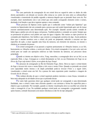 58
considerado.
No caso particular da consagração de um cristal deve-se segurá-lo entre os dedos da mão
direita apontando-o em direção ao terceiro olho (situa-se no centro da testa entre as sobrancelhas)
visualizando a transmissão do pedido segundo a natureza daquilo que se pretende fazer com ele. Por
exemplo, dizer mentalmente este é um cristal que está sendo consagrado elemento (citar o nome),
destinado à tal função e que deve registrar apenas o meu comando.
Num processo de hipnose existe aquilo que é conhecido como “ordem pós hipnótica” que
consiste no hipnotizador dar um comando para a pessoa que está sendo hipnotizada após sair do transe
execute automaticamente uma determinada ação. Por exemplo: Quando acorda sentirá vontade de
beber água e pedira um colo de água a tal pessoa. Também poderia o comando ser assim: Sempre que
eu pronunciar tal palavra você pedirá um copo de água à alguém. São muitos os tipos possíveis de
comandos pós hipnóticos. Isto lembra o que consiste a consagração esotérica de algo. Assim podemos
dizer que o mesmo acontece com o cristal, ele pode ser preparado, induzido a executar um tipo
especifico de ação, a atuar segundo uma força da natureza, um elemento da natureza, ou mesmo a
obedecer ao comando da pessoa.
Um cristal consagrado a Lua passará a registrar praticamente só vibrações lunares; se ao Sol,
basicamente as vibrações solares, e assim por diante. Um cristal consagrado à Luz por certo será um
cristal para ser usado em operações relativas ao lado feminino da natureza, aos processos dessa
polaridade.
Quando se intenta um objetivo ativo, Yang, masculino, a consagração deve ser ao Sol, ou na
expressão Dele, o fogo. Consagra-se o cristal diretamente ao Sol, ou aos Elementais do Fogo ou ao
Devas do Fogo cujo nome é Djinn, ou ao gênio do fogo Xangô.
No processo de consagração ao Rei do Elemento Fogo, Djinn. Deve-se expor o cristal diante
do fogo e invocar três vezes o nome Djinn e três vezes o nome Fohat. Quando se pretende um cristal
com capacidade muito intensa e de dupla polaridade pode-se invocar Fohat e a seguir Zakti,
visualizando o cristal como um Sol. Se a pessoa for mais experiente pode visualizar a imagem do
Grande Sol de Abraxas.
Não tenham dúvidas de que o cristal registrará poderes inerentes a essas forças, tornando-se
bem mais adequado às atividades ativas que se pretenda iniciar.
Por outro lado queremos dizer que qualquer cristal pode ser consagrado à uma determinada
finalidade, mas o cristal é tanto mais eficiente quando a sua estrutura e forma foz especifica para o
objetivo que se pretende. Por exemplo, quando se intenta visualizações deve-se escolher um cristal de
visão e consagrá-lo à Lua. Na realidade qualquer cristal pode ser consagrado e programado visando
ações lunares, contudo funcionará com menor eficiência se não for do tipo adequado. 8
8
Tudo o que afirmamos com relação à consagração dos cristais é válido para os espelhos mágicos.
 