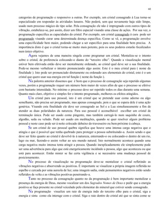 60
categorias de programação e responsivo a outras. Por exemplo, um cristal consagrado à Lua torna-se
especializado em responder às atividades lunares. Não poderá, sem que novamente haja sido limpo,
usado num processo mágico do tipo solar. Pela consagração ele não é impregnado com outros tipos de
vibração, estabelece-se, por assim, dizer um filtro especial visando uma classe de ações. Por sua vez, a
programação especifica as capacidades do cristal. Por exemplo, um cristal consagrado à cura pode ser
programado visando curar uma determinada doença específica. Como se vê, a programação envolve
uma especificidade bem maior, podendo chegar a ser especifico para uma finalidade bem precisa. A
importância disto é que o cristal torna-se muito mais potente, pois os seus poderes estarão focalizados
num único objetivo.
Agora vejamos de uma maneira singela como programar um cristal. Mentaliza-se o intento
sobre o cristal, de preferencia colocando-o diante do “terceiro olho”. Quando a visualização mental
estiver bem efetivada então deve ser mentalmente ordenado, ao cristal qual deve ser a sua finalidade.
Pode-se mesmo verbalizar o intento pronunciando algo assim: Este é o meu cristal para ( nome da
finalidade ). Isto pode ser pronunciado diretamente ou ordenado aos elementais do cristal, este é o um
cristal que quero usar sua energia em tal função ( nome da função ).
Na palestra anterior dissemos que é bom que o processo de consagração seja repetido algumas
vezes, porém a programação requer um número bem maior de vezes afim de que o processo se efetive
com bastante intensidade. No mínimo o processo deve ser repetido todos os dias durante uma semana.
Quanto mais claro, objetivo e simples for o intento programado, melhores os efeitos atingidos.
Um cristal para uso pessoal, isto é um cristal que se pretende usar como adorno ou algo
semelhante, não precisa ser programado, mas apenas consagrado, pois o que se espera dele é uma ação
genérica. Visando esta finalidade ele deve ser consagrado ao Sol e a Lua simultaneamente a fim de
atender as duas polaridades da natureza. Para uso pessoal é aconselhável escolher um cristal de
terminação única. Pode ser usado como pingente, mas também carregá-lo num saquinho de couro,
algodão, seda ou veludo. Pode ser usado em meditações, quando se quer resolver algum problema
pessoal e neste caso pode ser à noite colocado debaixo do travesseiro ou bem próximo à cabeça.
Se um cristal de uso pessoal quebra significa que houve uma intensa carga negativa que o
atingiu e que é possível que tenha quebrado para proteger a pessoa substituindo-a. Assim sendo o que
deve ser feito quanto ao cristal é devolvê-lo à natureza, enterrando-o ou colocando-o dentro de um rio,
lago ou mar, fazendo-o assim voltar ao seu mundo natural. Isto normalmente acontece quando uma
carga negativa muito intensa tenta atingir a pessoa. Quando inexplicadamente ele simplesmente pode
ser uma advertência para algo que está energeticamente incidindo a pessoa, algo que aconteceu ou que
está para acontecer. Então mister se faz certa vigilância e se necessário uma mudança pessoal de
posicionamento.
No processo de visualização na programação deve-se mentalizar o cristal refletindo as
vibrações negativas e absorvendo as positivas. É importante se visualizar a própria imagem refletida no
espelho e cercada por uma aureola de luz; uma imagem sadia, onde pensamentos negativos estão sendo
refletidos de volta e as vibrações positivas penetrando-a.
Tanto no processo da consagração quanto no da programação é bem importante mentalizar a
presença da energia de Deus, mesmo vocalizar um dos Sagrados Nomes de Deus e pedir que a energia
positiva se faça presente no cristal veiculado pelo elementar do mineral que estiver sendo consagrado.
Na programação visualize um raio de energia indo do terceiro olho para o cristal, siga a
energia e sinta como ela interage com o cristal. Siga o raio dentro do cristal até que se sinta como se
 