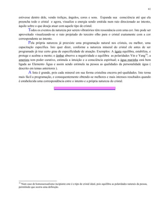 61
estivesse dentro dele, vendo treliças, ângulos, cores e sons. Expanda sua consciência até que ela
preencha todo o cristal e agora, visualize a energia sendo emitida num raio direcionado ao intento,
àquilo sobre o que deseja atuar com aquele tipo de cristal.
Todos os eventos da natureza por serem vibratórios têm ressonância com uma cor. Isto pode ser
aproveitado visualizando-se o raio projetado do terceiro olho para o cristal exatamente com a cor
correspondente ao intento.
Pela própria natureza já preexiste uma programação natural nos cristais, ou melhor, uma
capacitação específica. Isto quer dizer, conforme a natureza mineral do cristal ele antes de ser
programado já traz certo grau de especificidade de atuação. Exemplos: A ágata equilibra, estabiliza, e
protege e acalma a mente; o âmbar absorve a negatividade e equilibra as polaridades Yin e Yang10
; a
ametista tem poder curativo, estimula a intuição e a consciência espiritual; a água marinha está bem
ligada ao Elemento Água e assim sendo estimula na pessoa as qualidades da personalidade água (
descrito em temas anteriores ).
A lista é grande, pois cada mineral em sua forma cristalina encerra pré-qualidades. Isto torna
mais fácil a programação, e consequentemente obtendo-se melhores e mais intensos resultados quando
é estabelecida uma correspondência entre o intento e a própria natureza do cristal.
10
Num caso de homossexualismo incipiente este é o tipo de cristal ideal, pois equilibra as polaridades naturais da pessoa,
permitindo que ocorra uma definição.
 
