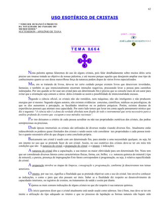 62
USO ESOTÉRICO DE CRISTAIS
“ TODO SER HUMANO É O PRODUTO
DA TOTALIDADE DO PASSADO DO
MICROCOSMOS ”
NUCTEMERON - APOLÔNIO DE TIANA
1 9 9 7 - 3 3 5 0
T E M A 0.6 6 4
Nesta palestra apenas falaremos do uso de alguns cristais, pois falar detalhadamente sobre muitos deles seria
preciso um imenso tratado ao objetivo de nossas palestras, e até mesmo porque aqueles que desejarem ampliar esse tipo de
conhecimento quanto ao uso dessa maravilhosa força da natureza podem dispor de vários livros especializados.
Mas, em se tratando de livros, deve-se ter certo cuidado porque existem livros que descrevem inverdades,
fantasias; e também os que intencionalmente encerram intenções negativas, procurando levar a pessoa para caminhos
indesejados. Por isto quando se for usar um cristal para um determinado fim é preciso que se consulte mais de um autor para
evitar que a orientação seja comum a vários deles evitando-se assim a possibilidade de intencionalidade escusas.
Segundo a ciência oficial, os cristais não são remédios, nem máquinas; não são inteligentes e não produzem
energias por si mesmo. Segundo alguns autores, não existem evidências concretas, científicas, médicas ou psicológicas, de
que os eles aumentem a percepção, as faculdades intuitivas ou os poderes psíquicos. Porém, existem dezenas de
experiências pessoais que atestam essa capacidade. Por outro lado temos que levar em conta aquele pensamento místico que
diz o seguinte: “A ciência não é a dona da verdade absoluta nem dispõe de todo o instrumental que seria necessário para a
análise profunda de eventos que escapam a seus métodos racionais”.
Por isto deixamos a critério de cada pessoa acreditar ou não nas propriedades esotéricas dos cristais, das pedras
semipreciosas ou preciosas.
Desde épocas imemoriais os cristais são utilizados de diversos modos visando diversos fins. Atualmente estão
redescobrindo os poderes quase ilimitados dos cristais e sendo assim vale considerar tais propriedades e cada pessoa testá-
las o quanto necessário afim de que chegue a uma conclusão própria.
Basicamente um cristal é usado com um determinado fim, para atender a uma necessidade qualquer, ou seja, há
um intento no uso que se pretende fazer de um cristal. Assim, no uso esotérico dos cristais deve-se ter em mira três
condições que são: A natureza do cristal, a preparação do cristal e o intento ( indicação).
A natureza do cristal dita a capacitação, a sua menor ou maior efetividade para um determinado fim. Nisto tem
que ser considerado diversos fatores como características físicas, forma, cor, brilho; e a natureza química do mineral ( tipo
de mineral), a pureza, presença de impregnações Este fatore correspondem à programação, ou seja, à relativa especificidade
do cristal.
A preparação envolve as etapas de limpeza, consagração e programação, conforme já descrevemos nos temas
anteriores.
O intento, por sua vez, significa a finalidade que se pretende objetivar com o uso do cristal. Isto envolve conhecer
as indicações, o como e para que eles possam ser úteis. Saber se a finalidade diz respeito ao desenvolvimento de
capacidades interiores, ou registros de eventos, ou tratamentos de saúde e assim por diante.
Vejamos as mais comuns indicações de alguns cristais no que diz respeito à sua natureza química.
De início queremos dizer que o cristal atualmente está sendo usado como adornos. Isto é bom, mas deve-se ter em
mente a utilização do tipo adequado ao intento e que no processo da lapidação as formas naturais não hajam sido
 