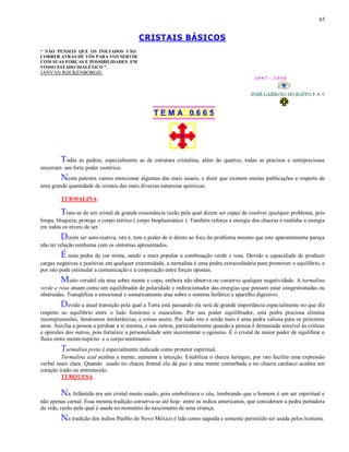65
CRISTAIS BÁSICOS
“ NÃO PENSEIS QUE OS INICIADOS VÃO
CORRER ATRÁS DE VÓS PARA VOS SERVIR
COM SUAS FORÇAS E POSSIBILIDADES EM
VOSSO ESTADO DIALÉTICO ”.
JANVAN RIJCKENBORGH.
1 9 9 7 - 3 3 5 0
T E M A 0.6 6 5
Todas as pedras, especialmente as de estrutura cristalina, além do quartzo, todas as precisos e semipreciosas
encerram um forte poder esotérico.
Nesta palestra vamos mencionar algumas das mais usuais, e dizer que existem muitas publicações a respeito de
uma grande quantidade de cristais das mais diversas naturezas químicas.
TURMALINA:
Trata-se de um cristal de grande ressonância razão pela qual dizem ser capaz de resolver qualquer problema, pois
limpa, bloqueia, protege o corpo etérico ( corpo bioplasmático ). Também reforça a energia dos chacras e realinha a energia
em todos os níveis do ser.
Dizem ser auto-reativa, isto é, tem o poder de ir direto ao foco do problema mesmo que este aparentemente pareça
não ter relação nenhuma com os sintomas apresentados.
É uma pedra de cor mista, sendo a mais popular a combinação verde e rosa. Devido a capacidade de produzir
cargas negativas e positivas em qualquer extremidade, a turmalina é uma pedra extraordinária para promover o equilíbrio, e
por isto pode estimular a comunicação e a cooperação entre forças opostas.
Muito versátil ela atua sobre mente e copo, embora não absorva ou conserve qualquer negatividade. A turmalina
verde e rosa atuam como um equilibrador de polaridade e redirecionador das energias que possam estar congestionadas ou
obstruídas. Tranqüiliza o emocional e somaticamente atua sobre o sistema linfático e aparelho digestivo.
Devido a atual transição pela qual a Terra está passando ela será de grande importância especialmente no que diz
respeito ao equilíbrio entre o lado feminino e masculino. Por seu poder equilibrador, esta pedra preciosa elimina
incompreensões, fanatismos intolerâncias, e coisas assim. Por tudo isto e ainda mais é uma pedra valiosa para os próximos
anos. Auxilia a pessoa a perdoar a si mesma, e aos outros, particularmente quando a pessoa é demasiada sensível às criticas
e opiniões dos outros, pois fortalece a personalidade sem incrementar o egoísmo. É o cristal de maior poder de equilibrar o
fluxo entre mente/espirito e o corpo/sentimento.
Turmalina preta é especialmente indicada como protetor espiritual.
Turmalina azul acalma a mente, aumenta a intuição. Estabiliza o chacra laringeo, por isto facilita uma expressão
verbal mais clara. Quando usado no chacra frontal ela dá paz à uma mente conturbada e no chacra cardíaco acalma um
coração irado ou entristecido.
TURQUESA.
Na Atlântida era um cristal muito usado, pois simbolizava o céu, lembrando que o homem é um ser espiritual e
não apenas carnal. Essa mesma tradição conserva-se até hoje entre os índios americanos, que consideram a pedra portadora
da vida, razão pela qual é usada no momento do nascimento de uma criança.
Na tradição dos índios Pueblo do Novo México é tida como sagrada e somente permitido ser usada pelos homens.
 