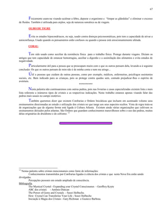 67
Fisicamente usam-na visando acalmar a febre, depurar o organismo e “limpar as glândulas” e eliminar o excesso
de fluidos. Também é utilizada para enjôos, seja de natureza somática ou de viagem.
OLHO DE TIGRE
Evita os estados hipocondríacos, ou seja, usado contra doenças psicossomáticas, pois tem a capacidade de ativar a
autoconfiança. Usado quando os pensamentos estão confusos ou quando a pessoa está emocionantemente afetada.
CORAL:
Tem sido usado como auxiliar da resistência física para o trabalho físico. Protege durante viagens. Diziam os
antigos que tem capacidade de estancar hemorragias, auxiliar a digestão e a assimilação dos alimentos e evita estados de
negatividade.
Particularmente útil para a pessoa que se preocupam muito com o que os outros pensam dela, levando-a à seguinte
conclusão: Os que os outros pensam de mim não é de minha conta e nem me atinge...
Útil a pessoas que cuidam de outras pessoas, como por exemplo, médicos, enfermeiras, psicólogos assistentes
sociais, etc. Bem indicado para as crianças, pois as protege contra quedas sem, contudo prejudicar-lhes o espírito de
aventura.
**********
Nesta palestra não continuaremos com outras pedras, pois nas livrarias e casas especializadas existem lista e mais
lista referente a inúmeros tipos de cristais e as respectivas indicações. Neste trabalho estamos apenas visando falar das
pedras mais usuais no campo esotérico.
Também queremos dizer que existem Confrarias e Ordens Iniciáticas que incluem em acentuado volume seus
ensinamentos direcionadas ao estudo e utilização dos cristais no que tange aos seus aspectos ocultos. Vista de regra trata-se
de organizações que de alguma forma está ligada à Cultura Atlanta. Existem ainda várias organizações que cultivam os
ensinamentos deixados pelos atlantas. São Ordens que guardam conhecimentos maravilhosos sobre o uso das pedras, muitas
delas originárias do druidismo e do celtismo. 12
12
Nestas palestra sobre cristais mencionamos como fonte de informações:
Conhecimentos transmitidos por Confrarias ligadas à ciência dos cristais e que nesta Nova Era estão sendo
divulgadas.
Percepções pessoais em estado ampliado de consciência.
Bibliografia.
The Mystical Crystal - Expanding your Crystal Consciousnes - Geoffrey Keyte
ABC dos cristais - Antônio Duncan
The Power of Gems and Crystals - Soozi Holbeche.
How Crystal Can Transforme Your Life - Soozi Holbeche
Iniciação à Magia dos Cristais - Gary Richman e Gustavo Barbosa.
 