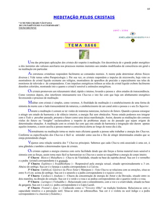 68
MEDITAÇÃO PELOS CRISTAIS
“ O MUNDO CRIADO NÃO PASSA
DE UM PARÊNTESES NA ETERNIDADE”.
THOM BROWNE
1 9 9 7 - 3 3 5 0
T E M A 0.6 6 6
Uma das principais aplicações dos cristais diz respeito à meditação. Em decorrência de o grande poder energético
a eles inerentes são valiosos auxiliares nos processos mentais inerentes aos estados modificados de consciência em geral e
na meditação em particular.
As estruturas cristalinas respondem facilmente ao comandos mentais. A mente pode determinar efeitos físicos
diversos ( Vide temas sobre Parapsicologia ). Por sua vez, os cristais respondem a impulso de microwolts, haja visto os
mostradores de cristal liquido existente em relógios, mostradores de aparelhos de precisão e especialmente nas telas de
monitores de televisão e de computadores. Com impulsos energéticos ínfimos as telas de cristal liquido exibem facilmente
desenhos coloridos, mostrando isto o quanto o cristal é sensível a estímulos energéticos.
Os cristais promovem um relaxamento ideal, rápido e intenso, levando a pessoa a altos estados de transcendência.
Como veremos depois, eles interferem intensamente nos Chacras e isto faz com que haja um alinhamento energético
favorecendo o processo de meditação.
Meditar com cristais é simples, como veremos. A finalidade da meditação é o estabelecimento de uma forma de
sintonia da mente com o lado transcendental da natureza, o estabelecimento de um canal entre a pessoa e o seu Eu Superior.
Durante a meditação é comum se ter visões de inúmeras naturezas, inclusive do futuro. Quando a pessoa consegue
o atingir um estado de harmonia e de silêncio interior, a energia flui sem obstáculos. Nesse estado podemos nos integrar
com o Todo e perceber passado, presente e futuro como uma única manifestação. Assim, durante as meditações são comuns
visões do futuro ou “insights” esclarecedores a respeito de problemas atuais ou do passado que sejam origem de
determinadas situações. A meditação com os cristais faz com que este estado de harmonia e integração não durem apenas
aqueles instantes, e assim auxilia a pessoa manter a consciência alerta ao longo de nosso dia à dia.
Normalmente na meditação torna-se muito mais eficiente quando a pessoa sabe trabalhar a energia dos Chacras.
Conforme as especificações dos Chacras é fácil se entender como usa-los a fim de atingir determinados estados que se
esteja pretendendo chegar.
Vejamos uma relação sumária dos 7 Chacras principais. Sabemos que cada Chacra está associado à uma cor, à
uma glândula e também a determinados tipos de cristais.
Os cristais captam a energia cósmica com certa facilidade desde que são forças a forma material mais sensível à
sintonia com as forças, assim torna mais fácil se harmonizar os Chacras e assim se reequilibrar a energia do corpo inteiro.
1º Chacra: Básico ( Muladhara ) - Chacra da Vitalidade, situado na base da espinha dorsal. Sua cor é o vermelho
e a pedra (cristal) correspondente é a granada.
2º Chacra: Esplênico ( Svaddhisthana ) - Responsável pela energia sexual, situado aproximadamente a 3 cm.
Abaixo do umbigo. Sua cor é o laranja e a pedra correspondente é a Calcita.
3º Chacra: Umbilical, Gástrico ou Plexo Solar ( Manipura ) - Este Chacra se relaciona com as emoções, situa-se
entre 4 e 6 cm. acima do umbigo. Sua cor é o amarelo e a pedra correspondente é o topázio citrino.
4º Chacra: Cardíaco ( Anahata ) - Chacra da concentração de energia do Amor e da Devoção, situado entre os
dois mamilos, na direção do coração. Sua cor é o verde e o rosa e as pedras correspondentes são o quartzo verde e o rosa.
5º Chacra - Laringeo ( Vishuddha ) - Relacionado com o entendimento, com a voz e a criatividade, situado na base
da garganta. Sua cor é o azul e a pedra correspondente é o Lápis Lazuli.
6º Chacra: Frontal ( Ajna ) - Conhecido como o “Terceiro Olho” na tradição hinduista. Relaciona-se com a
capacidade intuitiva e a percepção sutil. Situa-se entre as sobrancelhas. Sua cor é o violeta ou azul índigo e a pedra
correspondente é a Ametista ( Dodalita ).
 