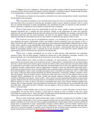 69
7° Chacra: Coronário ( Sahashara ) - Relacionado com o padrão energético global das pessoas, permitindo-lhes o
recebimento da Luz Divina, portanto diz respeito à natureza espiritual e a consciência superior. Situado no lado da cabeça.
A cor correspondente é o branco ou dourado e a pedra correspondente é o quartzo branco.
Conhecendo-se as funções dos chacras pode-se estimulá-los com cristais correspondentes visando a intensificação
da ação daquele centro de energia.
Não é necessário na meditação se usar sistematicamente cristais nos Chacras, normalmente basta a pessoa relaxar
num local calmo e fixar sua mente no cristal para que percepções venham a ocorrer. Quando se estimula o Chacra o cristal
deve ser colocado diretamente no ponto correspondente, mas normalmente ele pode ser colocado nas mão mentalizar o
intento e direcionar a meditação no cristal. Quando se deseja direcionar a meditação.
Como já descrevemos existe uma especificidade de ação dos cristais, quando o intento corresponde ao tipo
adequado logicamente que o resultado será mais apreciável, contudo, se não dispusermos do cristal mais específico
poderemos usar um outro qualquer desde que todos eles podem servir bem em meditações. Por exemplo, se quisermos obter
informações poderemos usar um cristal registrador, um cristal de cura quando visarmos um tratamento, mas se não
dispormos deste tipo de cristal poderemos usar um outro embora o resultado não seja igual em ambos os casos.
Um cristal tem vários tipos de correspondências conforme a sua ressonância, por isto existem cristais que são
mais adequados não apenas a determinados intentos, mas também a diversos parâmetros como, por exemplo, ao sexo, a
idade, a hora do dia, mês e estações do ano, signo zodiacal etc. Nem sempre essa especificidade é obedecida, pois os cristais
sempre atuam, contudo se essas especificidade forem obedecidas os resultados serão bem mais precisos. Por isto, uma
pessoa que se dedica ao trabalho esotérico com cristais deve ter um número suficientemente deles afim de que possa
atender às necessidades segundo o caso e a precisão que se fizer necessário. Via de regra não é preciso obedecer a isto
rigorosamente, a não ser em processos que seja preciso uma alta precisão.
Várias vezes a simples contemplação de um cristal, ou pedra preciosa, pode determinar uma experiência
meditativa efetiva. Para isto basta preparar o ambiente de maneira que se sinta confortável e protegido, visualizar a luz
branca de proteção, usar o seu método preferido de relaxamento e ter nas mãos a pedra adequada.
Agora podemos citar o básico na prática da meditação, e de outros processos, com cristais. Primeiramente a
pessoa tem que ter em mente tratar-se de um processo em que é imprescindível o estabelecimento de uma harmonização
entre ela e o cristal. Sendo assim ela deve segurar o cristal com ambas as mãos, mesmo acariciá-lo, até sentir a frieza natural
do contacto físico com a pedra e notar que esta lentamente vem apresentando certo nível de calor agradável. Procurar sentir
a superfície da pedra e então começar a girá-la vagarosamente e parando m pouco em cada posição observando então e
observando as nuanças de forma, de cor, de luminosidade, tanto na superfície quanto internamente se a pedra evidentemente
for de tipo transparente. Atente a todos os detalhes procurando sentir o intercâmbio de energia entre você e o cristal. Então
deve fechar os olhos por alguns minutos permitindo que aflorem pensamentos, visualizações, símbolos, sensações e outros
tipos de percepção. Torne-se receptivo, passivo, não procure sentir, nem ouvir e nem ver coisa alguma, deixe que essas
sensações aflorem naturalmente em sua mente. Assuma uma posição meditativa relaxante, coloque-se numa posição
confortável, libertando-se das tensões... feche os olhos... relaxe e deixe sua mente espontaneamente penetrar na natureza que
surgirem. Quando sentir um vórtice de energia deixe-se ser conduzido, não tenha medo e nem se distraia com outras coisas.
Deixe-se penetrar no cristal, só observe, não desvie o pensamento para outras coisas. Procure sintonizar qualquer som,
imagem, odor, ou outras sensações e tente passivamente vivenciá-las sem, contudo analisá-las. Se se sentir dentro do cristal
não tenha medo, então atente em todos os detalhes, veja seus ângulos, o fluxos de energia, reflexos, formas, nuanças de
brilhos, e assim por diante.
Quando se deseja trabalhar sobre os Chacras a pessoa deve deitar-se e colocar cada pedra ao nível do Chacra
correspondente. No caso do Chacra coronário, o cristal pode ser colocado na testa, ou mesmo no chão com a ponta
direcionada ao seu sétimo Chacra. Nesse caso, depois da pedra haver sido devidamente posicionada com relação ao chacra
a pessoa deve mentalizar uma luz envolvendo todo o seu corpo e relaxar.
Iniciar a sessão visualizando a pedra colocada sobre o básico ( primeiro) e emitindo uma luz vermelha. A seguir
visualizar a pedra colocada sobre o Chacra sexual ( segundo) emitindo uma cor laranja brilhante, uma luz de cor alaranjada
girando e formando um círculo sobre este Chacra. Respirar profundamente e durante alguns minutos visualizar um fluxo de
energia dessa cor penetrando no corpo e preenchendo e ativando as células. Repetir o processo usando o amarelo para o
terceiro chacra, o verde para o quarto, o azul para o quito, o índigo para o sexto e o violeta para o sétimo. Após agir sobre
cada Chacra visualizai-lo girando em sincronia com os anteriores até que ao finalizar sejam visualizados os sete Chacras
girando em harmonia em sincronia e de forma harmônica, cada um em sua cor correspondente.
 