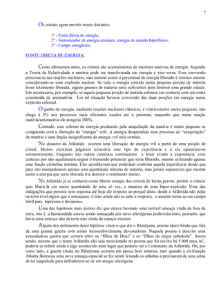 7
Os cristais agem em três níveis distintos:
1º - Fonte direta de energia;
2º - Sintonizador de energia cósmica, energia do mundo hiperfísico;
3º - Campo energético.
FONTE DIRETA DE ENERGIA:
Como afirmamos antes, os cristais são acumuladores de enormes reservas de energia. Segundo
a Teoria da Relatividade a matéria pode ser transformada em energia e vice-versa. Essa conversão
processa-se nas reações nucleares, mas mesmo assim o percentual de energia liberado é mímico mesmo
considerando-se uma explosão nuclear. Se toda a energia contida numa pequena porção de matéria
fosse totalmente liberada, alguns gramos de materia seria suficientes para destruir uma grande cidade.
Isto aconteceria, por exemplo, se aquela pequena porção de matéria entrasse em contacto com um outra
constituída de antimatéria. Em tal situação haveria conversão das duas porções em energia numa
explosão colossal.
O ganho de energia, mediante reações nucleares clássicas, é relativamente muito pequeno, não
chega à 5% nos processos mais eficientes usados até o presente, enquanto que numa reação
matéria/antimatéria ele atingiria 100%.
Contudo, esse colosso de energia produzido pela aniquilação da matéria é muito pequeno se
comparado com a liberação da “energia” vrill. A energia desprendida num processo de “aniquilação”
da matéria é uma fração insignificante da energia vril nela contida.
No desastre da Atlântida ocorreu uma liberação de energia vril a partir de uma porção de
cristal. Muitos cientistas julgaram temerária esse tipo de experiência e à ela opuseram-se
veementemente. Enquanto isto outros cientistas continuaram a levar avante a experiência, com
certezas por não aquilatarem sequer o tremendo potencial que seria liberado, mesmo utilizando apenas
uma fração cristalina mínima. Eles acreditavam que poderiam controlar aquela experiência desde que
para isto manipulassem apenas uma quantidade mínima de matéria, mas jamais supuseram que mesmo
assim a energia que seria liberada iria destruir o continente inteiro.
Na Atlântida já se conhecia como liberar energia dos cristais de forma perene, porém a ciência
quis liberá-la em maior quantidade de uma só vez, a maneira de uma hiper-explosão. Uma das
indagações que persiste sem resposta até hoje diz respeito ao porquê disto, desde a Atlântida não tinha
na terra rival algum que a ameaçasse. Como ainda não se sabe a resposta, o assunto torna-se um campo
fértil para hipóteses e devaneios.
Uma das hipóteses mais aceitas diz que estava havendo uma terrível ameaça vinda de fora da
terra, isto é, a humanidade estava sendo ameaçada por seres alienígenas poderosíssimos, portanto, que
havia uma ameaça não da terra mas vinda do espaço exterior.
Alguns dos defensores desta hipótese citam o que diz o Râmâyana, poema épico hindu que fala
de uma grande guerra com armas inconcebivelmente devastadoras. Naquele poema é descrito uma
avassaladora guerra que correra entre os “filhos de Deus” e os “filhos da negra sabedoria”. Assim
sendo, mesmo que o nome Atlântida não seja mencionado no poema que foi escrito há 5.000 anos AC,
poderia se referir ainda a algo acontecido num lugar que poderia ser o Continente da Atlântida. Ou, por
outro lado, a guerra citada no Râmâyana ocorreu em época bem anterior, mas quando a civilização
Atlanta floresceu uma nova ameaça espacial se fez sentir levando os atlantas a precisarem de uma arma
de tal magnitude para defenderem-se de um ataque alienígena.
 