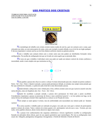 70
USO PRÁTICO DOS CRISTAIS
“É ERRO SE CONFUNDIR A EXCITAÇÃO
COM O FLUIR VITAL DA ILUMINAÇÃO”
TAO TE CHING - LAO TSÉ
1 9 9 7 - 3 3 5 0
T E M A 0.6 6 7
CRISTAL OLHO DE TIGRE
Na metodologia de trabalho com cristais existem muitos modos de usá-los, quer em contacto com o corpo, quer
colocados nas mãos, ou com outras partes do corpo, como, por exemplo, na parte afetada, ou ao nível de um órgão qualquer.
É deveras importante é comum usá-los ao nível dos chakras conforme citamos na palestra anterior.
Existe o trabalho sem contacto direto com o cristal, neste caso eles podem ser distribuídos formando várias
configurações. Na escolha da configuração tem que ser levado em conta aquilo que se pretende obter.
Há vezes em que o trabalho é individual, neste caso pode ser usado um número variável de cristais conforme a
necessidade, sendo o mais simples este que mostramos na fig. 1.
Neste padrão a pessoa deve ficar no centro e colocar 4 cristais direcionado para ela e situado nos pontos cardeais (
Norte - Sul - Este - Oeste ). Quanto à posição, a pessoa pode permanecer deitada, ou sentada, mas sempre numa posição que
lhe seja confortável e relaxante, e a ponta de cada cristal deve estar direcionada à pessoa.
Quando deitada a cabeça deve estar voltada para o Este, embora existam casos em que é preciso assumir uma das
outras direções, estas em freqüência são: Este - Norte - Sul - Oeste.
Quando for escolhida a posição sentada, a pessoa deve permanecer de frente para o ponto escolhido.
Consideramos importante a pessoa se posicionar de forma o mais confortável possível e se tiver prática em Ioga, ou de
outras formas de meditação oriental é bem significativa a colocar-se em Posição de Lotus.
Nem sempre se usam apenas 4 cristais, mas de conformidade com necessidade esse número pode ser bastante
variável.
Em certas ocasiões o trabalho pode ser realizado em grupo e em cada caso varia quer o número de participantes
quanto o número de cristais. Tanto o número de cristais quanto o de participantes varia de caso a caso. Existem, por esta
razão, vários padrões clássicos, destes iremos descrever alguns mais usuais.
Se a pessoa tiver conhecimentos dos esquemas cabalísticos é devera significativo escolher as configurações
baseada nos princípios desta ciência, quer em seu aspecto geométrico quer numerológico. Por isto as configurações mais
usuais são triângulos, pentagramas, hexagramas e hexageramas. ( Estrela de Salomão e Estrela de David )
 