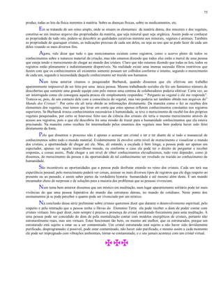 75
produz, todas as leis da física inerentes à matéria. Sobre as doenças físicas, sobre os medicamentos, etc.
Em se tratando de um reino amplo, onde se situam os elementais da matéria densa, dos minerais e dos vegetais,
constitui-se um imenso arquivo das propriedades da matéria, que seja mineral quer seja orgânica. Assim pode-se conhecer
as propriedade de tudo isto, podem-se descobrir as qualidades curativas inerente aos minerais, vegetais e animais. Também
as propriedade de quaisquer cristais, as indicações precisas de cada um deles, ou seja ao uso que se pode fazer de cada um
deles visando os mais diversos fins.
Agora, vale dizer que tudo o que mencionamos existem como registros, como o acervo pleno de todos os
conhecimentos sobre a natureza material da criação, mas não estamos dizendo que todos eles estão a mercê de uma pessoa
que esteja tendo o merecimento de chegar ao mundo dos cristais. Claro que não estamos dizendo que todas as leis, todos os
registros estão plenamente e indistintamente disponíveis. Na realidade existe uma imensa sucessão filtros restritivos que
fazem com que os conhecimentos ali existentes somente possam ser colhidos conforme o intento, segundo o merecimento
de cada um, segundo a necessidade daquele conhecimento ser trazido aos humanos.
Num tema anterior citamos o pesquisador Burbansk, quando dissemos que ele efetivou um trabalho
aparentemente impossivel de ser feito por uma única pessoa. Mesmo trabalhando sozinho ele fez um fantástico número de
descobertas que somente uma grande equipe com pelo menos uma centena de colaboradores poderia efetivar. Certa vez, ao
ser interrogado como ele conseguia aquela proeza ele simplesmente respondeu: “ Pergunto ao vegetal e ele me responde”.
Tratava-se, pois, de um contacto dele com a consciência do vegetal, mas isto poderia ser também obtido nos arquivos do”
Mundo dos Cristais”. Por certo ele ali teria obtido as informações diretamente. Da maneira como o fez as recebeu dos
elementais dos vegetais, mas temos que levar em conta que estes apenas refletem conhecimentos constantes nos registros
superiores. Se Burbansk trouxe conhecimentos necessários à humanidade, se teve o merecimento de recebê-los dos próprios
vegetais pesquisados, por certo se houvesse feito uso da ciência dos cristais ele teria o mesmo merecimento através de
acesso aos registros, pois o que ele descobriu foi uma missão de trazer para a humanidade conhecimentos que ela estava
precisando. Na maneira como recebeu foi intermediado pelos ementais dos vegetais mas bem poderia haver sido feito
diretamente da fonte.
Pelo que dissemos o processo não é apenas o acessar um cristal e ter e ter diante de si todo o manancial de
conhecimentos sobre todo o mundo material. Evidentemente Já envolve certo nível de merecimento o visualizar o mundo
dos cristais, a oportunidade de chegar até ele. Mas, ali estando, a escalada é bem longa; a pessoa pode ser apenas um
espectador, apenas ver aquele maravilhoso mundo, ou conforme o caso ela pode ter o direito de perguntar e receber
respostas, e coisas assim,. Pode chegar a um nível de obter conhecimentos elevadíssimos, tudo vem depender, como já
dissemos, do merecimento da pessoa e da oportunidade de tal conhecimento ser revelado ou trazido ao conhecimento da
humanidade.
São incontáveis as oportunidades que a pessoa pode desfrutar estando no reino dos cristais. Cada um terá sua
experiência pessoal, pelo merecimento poderá ver coisas, acessar os mais diversos tipos de registros que ele diga respeito ao
presente ou ao passado, e assim saber partes da verdadeira historia humanidade e até mesmo além desta. É um mundo
encantador cheio de surpresas e de soluções para a maioria dos problemas que as pessoas vivenciam.
Num tema bem anterior dissemos que um místico em meditação, num lugar aparentemente solitário pode ter mais
vivências do que uma pessoa hiperativa do mundo das estruturas densas, no mundo do cotidiano. Neste ponto dos
ensinamentos já se pode perceber o quanto pode ser vivenciado por um místico.
Na conclusão dessa série preliminar sobre cristais queremos dizer que durante o desenvolvimento espiritual, pelo
respeito e pela interação que a pessoa tenha o Devas do Elemento Terra ela pode receber o dom de poder contar com
cristais virtuais. Isto quer dizer, nem sempre é preciso a presença do cristal estruturado fisicamente para uma meditação. À
uma pessoa pode ser concedido do dom de pela mentalização contar com modelos energéticos de cristais, portanto não
estruturalmente reais, mas sim virtuais. Estes funcionam tão bem, ou mesmo até melhor, que os estruturados, porque um
estruturado está sujeito a estar ou a ser contaminado. Um cristal estruturado está sujeito a não haver sido devidamente
purificado, desprogramado; é possível, pode estar contaminado, não haver sido purificado, e mesmo assim a cada momento
ele pode ser impregnado com vibrações ambientais, tornar-se contaminado, o e isto jamais acontece com um cristal virtual.
 