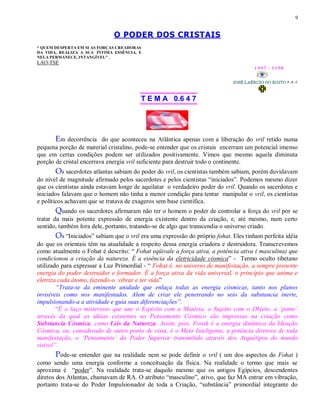 9
O PODER DOS CRISTAIS
“ QUEM DESPERTA EM SI AS FORÇAS CREADORAS
DA VIDA, REALIZA A SUA ÍNTIMA ESSÊNCIA, E
NELA PERMANECE, INTANGÍVEL” .
LAO-TSÉ
1 9 9 7 - 3 3 5 0
T E M A 0.6 4 7
Em decorrência do que aconteceu na Atlântica apenas com a liberação do vril retido numa
pequena porção de material cristalino, pode-se entender que os cristais encerram um potencial imenso
que em certas condições podem ser utilizados positivamente. Vimos que mesmo aquela diminuta
porção de cristal encerrava energia vril suficiente para destruir todo o continente.
Os sacerdotes atlantas sabiam do poder do vril, os cientistas também sabiam, porém duvidavam
do nível de magnitude afirmado pelos sacerdotes e pelos cientistas “iniciados”. Podemos mesmo dizer
que os cientistas ainda estavam longe de aquilatar o verdadeiro poder do vril. Quando os sacerdotes e
iniciados falavam que o homem não tinha a menor condição para tentar manipular o vril, os cientistas
e políticos achavam que se tratava de exageros sem base científica.
Quando os sacerdotes afirmaram não ter o homem o poder de controlar a força do vril por se
tratar da mais potente expressão de energia existente dentro da criação, e, até mesmo, num certo
sentido, também fora dele, portanto, tratando-se de algo que transcendia o universo criado.
Os “Iniciados” sabiam que o vril era uma expressão do próprio fohat. Eles tinham perfeita idéia
do que os orientais têm na atualidade a respeito dessa energia criadora e destruidora. Transcrevemos
como atualmente o Fohat é descrito: “ Fohat eqüivale a força ativa, a potência ativa ( masculina) que
condicionou a criação da natureza. É a essência da eletricidade cósmica” - Termo oculto tibetano
utilizado para expressar a Luz Primordial - “ Fohat é, no universo de manifestação, a sempre presente
energia do poder destruidor e formador. É a força ativa da vida universal, o princípio que anima e
eletriza cada átomo, fazendo-o vibrar e ter vida”
“Trata-se da eminente unidade que enlaça todas as energia cósmicas, tanto nos planos
invisíveis como nos manifestados. Alem de criar ele penetrando no seio da substancia inerte,
impulsionando-a a atividade e guia suas diferenciações”.
“É o laço misterioso que une o Espírito com a Matéria, o Sujeito com o Objeto, a „ponte‟
através da qual as idéias existentes no Pensamento Cósmico são impressas na criação como
Substancia Cósmica, como Leis da Natureza. Assim, pois, Forah é a energia dinâmica da Ideação
Cósmica, ou, considerado de outro ponto de vista, é o Meio Inteligente, a potência diretora de toda
manifestação, o „Pensamento‟ do Poder Superior transmitido através dos Arquétipos do mundo
visível”.
Pode-se entender que na realidade nem se pode definir o vril ( um dos aspectos do Fohat )
como sendo uma energia conforme a conceituação da física. Na realidade o termo que mais se
aproxima é “poder”. Na realidade trata-se daquilo mesmo que os antigos Egípcios, descendentes
diretos dos Atlantas, chamavam de RA. O atributo “masculino”, ativo, que faz MA entrar em vibração,
portanto trata-se do Poder Impulsionador de toda a Criação, “substância” primordial integrante do
 