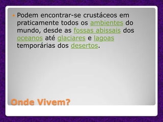 Onde Vivem?
 Podem encontrar-se crustáceos em
praticamente todos os ambientes do
mundo, desde as fossas abissais dos
oceanos até glaciares e lagoas
temporárias dos desertos.
 