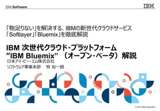 © 2014 IBM Corporation
「物足りない」を解決する、IBMの新世代クラウドサービス
「Softlayer」「Bluemix」を徹底解説
IBM 次世代クラウド・プラットフォーム
“IBM Bluemix” （オープン・ベータ）解説
日本アイ・ビー・エム株式会社
ソフトウェア事業本部　　牧 裕一朗
 