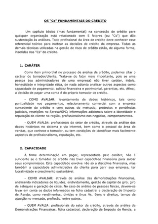 OS “Cs” FUNDAMENTAIS DO CRÉDITO
Um capítulo básico (mas fundamental) na concessão de crédito para
qualquer organização está relacionado com 5 fatores (ou “Cs”) que dão
sustentação às análises. Todo profissional da área de crédito deve conhecer esse
referencial teórico para nortear as decisões de crédito da empresa. Todas as
demais técnicas utilizadas na gestão de risco de crédito estão, de alguma forma,
inseridas nos “Cs” do crédito.
1. CARÁTER
Como item primordial no processo de análise de crédito, podemos citar o
caráter do tomador/cliente. Trata-se do fator mais importante, pois se uma
pessoa (ou administradores de uma empresa) não tiver caráter, índole,
honestidade e integridade ética, de nada adianta analisar outros aspectos como
capacidade de pagamento, solidez financeira e patrimonial, garantias, etc. Afinal,
a decisão de pagar uma conta é do próprio tomador de crédito.
- COMO AVALIAR: levantamento de dados históricos, tais como
pontualidade nos pagamentos, relacionamento comercial com a empresa
concedente do crédito e com outras do mercado; protestos e pendências
judiciais, restrições no Serasa/SPC; informações adicionais sobre a idoneidade e
reputação do cliente na região, profissionalismo nos negócios, comportamentos.
- QUEM AVALIA: profissionais do setor de crédito, através da análise dos
dados históricos no sistema e via internet, bem como o pessoal da área de
vendas, que conhece o tomador, ou tem condições de identificar mais facilmente
aspectos de profissionalismo, reputação, etc.
2. CAPACIDADE
A firme determinação em pagar, representada pelo caráter, não é
suficiente se o tomador de crédito não tiver capacidade financeira para saldar
seus compromissos. Esta capacidade envolve não só a disciplina financeira, mas
também a capacidade administrativa do cliente para gerir sua empresa, ter
lucratividade e crescimento sustentável.
- COMO AVALIAR: através de análise das demonstrações financeiras,
analisando indicadores de liquidez, endividamento, gestão de capital de giro, giro
de estoques e geração de caixa. No caso de análise de pessoas físicas, devem-se
levar em conta os dados informados na ficha cadastral e declaração de Imposto
de Renda, como rendimentos, dívidas e ônus Vs. Bens e direitos, tempo de
atuação no mercado, profissão, entre outros.
- QUEM AVALIA: profissionais do setor de crédito, através de análise de
Demonstrações Financeiras, ficha cadastral, declaração de Imposto de Renda, e
 