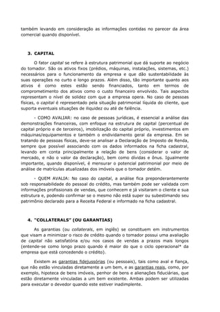 também levando em consideração as informações contidas no parecer da área
comercial quando disponível.
3. CAPITAL
O fator capital se refere à estrutura patrimonial que dá suporte ao negócio
do tomador. São os ativos fixos (prédios, máquinas, instalações, sistemas, etc.)
necessários para o funcionamento da empresa e que dão sustentabilidade às
suas operações no curto e longo prazos. Além disso, tão importante quanto aos
ativos é como estes estão sendo financiados, tanto em termos de
comprometimento dos ativos como o custo financeiro envolvido. Tais aspectos
representam o nível de solidez com que a empresa opera. No caso de pessoas
físicas, o capital é representado pela situação patrimonial líquida do cliente, que
suporta eventuais situações de iliquidez ou até de falência.
- COMO AVALIAR: no caso de pessoas jurídicas, é essencial a análise das
demonstrações financeiras, com enfoque na estrutura de capital (percentual de
capital próprio e de terceiros), imobilização do capital próprio, investimentos em
máquinas/equipamentos e também o endividamento geral da empresa. Em se
tratando de pessoas físicas, deve-se analisar a Declaração de Imposto de Renda,
sempre que possível associando com os dados informados na ficha cadastral,
levando em conta principalmente a relação de bens (considerar o valor de
mercado, e não o valor da declaração), bem como dívidas e ônus. Igualmente
importante, quando disponível, é mensurar o potencial patrimonial por meio de
análise de matrículas atualizadas dos imóveis que o tomador detém.
- QUEM AVALIA: No caso do capital, a análise fica preponderantemente
sob responsabilidade do pessoal do crédito, mas também pode ser validada com
informações profissionais de vendas, que conhecem e já visitaram o cliente e sua
estrutura e, podendo confirmar se o mesmo não está super ou subestimando seu
patrimônio declarado para a Receita Federal e informado na ficha cadastral.
4. “COLLATERALS” (OU GARANTIAS)
As garantias (ou collaterals, em inglês) se constituem em instrumentos
que visam a minimizar o risco de crédito quando o tomador possui uma avaliação
de capital não satisfatória e/ou nos casos de vendas a prazos mais longos
(entende-se como longo prazo quando é maior do que o ciclo operacional* da
empresa que está concedendo o crédito).
Existem as garantias fidejussórias (ou pessoais), tais como aval e fiança,
que não estão vinculadas diretamente a um bem, e as garantias reais, como, por
exemplo, hipoteca de bens imóveis, penhor de bens e alienações fiduciárias, que
estão diretamente vinculadas a um bem existente. Ambas podem ser utilizadas
para executar o devedor quando este estiver inadimplente.
 