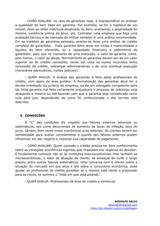 - COMO AVALIAR: no caso de garantias reais, é imprescindível se analisar
a qualidade do bem dado em garantia. Por exemplo, se for a hipoteca de um
imóvel, deve-se obter matrícula atualizada do bem, analisando a propriedade do
mesmo, existência prévia de ônus, etc. Contratar uma empresa que faça uma
avaliação técnica e de mercado do imóvel também é uma prática recomendada.
Em se tratando de garantias pessoais, precisa-se fazer uma análise de crédito
completa do garantidor. Toda garantia deve levar em conta a materialidade e
liquidez do bem oferecido, ou a capacidade financeira e patrimonial do
garantidor, para que no momento de uma execução, o valor da garantia cubra,
pelo menos, o valor da dívida. Normalmente as garantias devem ser de um valor
superior ao do crédito concedido, tendo em vista os custos incorridos entre
concessão do crédito, cobranças administrativas e de uma eventual execução
(honorários advocatícios, custas judiciais).
- QUEM AVALIA: A análise das garantias é feita pelos profissionais de
crédito, com apoio da área jurídica. A formalização das garantias deve ter a
devida orientação do jurídico da empresa, ou de um advogado competente para
tal. Uma garantia mal feita certamente prejudicará o processo de cobrança, seja
atrasando o mesmo ou até fazendo com que a garantia seja considerada como
nula pelo juiz, dependendo de como foi confeccionada e dos termos nela
descritos.
5. CONDIÇÕES
O “C” das condições diz respeito aos fatores externos adversos ou
sistemáticos, tais como decorrentes de aumento de taxas de inflação, taxa de
juros, câmbio, bem como crises econômicas e/ou setoriais. Os clientes devem ter
sensibilidade para avaliar corretamente o quanto tais fatores externos podem
influenciar em seu negócio e impactar sua capacidade de pagamento.
- COMO AVALIAR: Quem concede o crédito precisa ter bom conhecimento
sobre as condições econômicas vigentes que impactam nos negócios do devedor.
É fundamental conhecer não só as condições macroeconômicas, mas também as
microeconômicas, o setor de atuação do cliente, as ameaças de curto e longo
prazos, entre outros fatores sistemáticos. Uma conversa com o cliente sobre a
situação do mercado em que atua e até sobre a conjuntura econômica, pode
ajudar ao profissional de crédito perceber se o mesmo está ciente e preparado
para os riscos, se conhece o “chão em que está pisando”.
- QUEM AVALIA: Profissionais da área de crédito e comercial.
RODOLFO SALVI
salvirodolfo@gmail.com
https://br.linkedin.com/in/rodolfosalvi
 