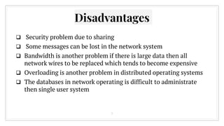  Security problem due to sharing
 Some messages can be lost in the network system
 Bandwidth is another problem if there is large data then all
network wires to be replaced which tends to become expensive
 Overloading is another problem in distributed operating systems
 The databases in network operating is difficult to administrate
then single user system
Disadvantages
9
 