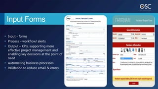 Input Forms

 Input - forms
 Process – workflow/ alerts
 Output – KPIs, supporting more
  effective project management and
  enabling key decisions at the point of
  need
 Automating business processes
 Validation to reduce email & errors
 