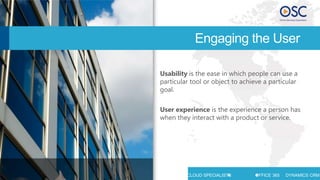 Engaging the User

                                  Usability is the ease in which people can use a
                                  particular tool or object to achieve a particular
                                  goal.

                                  User experience is the experience a person has
                                  when they interact with a product or service.




STRATEGY   CONSULTING   SUPPORT   MICROSOFT CLOUD SPECIALISTS      OFFICE 365   DYNAMICS CRM
 