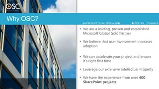 Why OSC?      MICROSOFT CLOUD SPECIALISTS   OFFICE 365   DYNAMICS C

            We are a leading, proven and established
             Microsoft Global Gold Partner

            We believe that user involvement increases
             adoption

            We can accelerate your project and ensure
             it’s right first time

            Leverage our extensive Intellectual Property

            We have the experience from over 400
             SharePoint projects
 