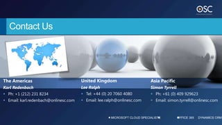 Contact Us




The Americas                           United Kingdom                      Asia Pacific
Karl Redenbach                         Lee Ralph                           Simon Tyrrell
 Ph: +1 (212) 231 8234                 Tel: +44 (0) 20 7060 4080          Ph: +61 (0) 409 929623
 Email: karl.redenbach@onlinesc.com    Email: lee.ralph@onlinesc.com      Email: simon.tyrrell@onlinesc.com



                                                      MICROSOFT CLOUD SPECIALISTS          OFFICE 365   DYNAMICS CRM
 