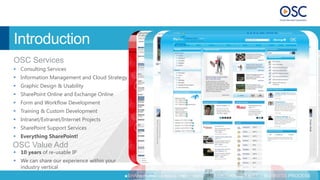 Introduction
OSC Services
 Consulting Services
 Information Management and Cloud Strategy
 Graphic Design & Usability
 SharePoint Online and Exchange Online
 Form and Workflow Development
 Training & Custom Development
 Intranet/Extranet/Internet Projects
 SharePoint Support Services
 Everything SharePoint!
OSC Value Add
 10 years of re-usable IP
 We can share our experience within your
  industry vertical
  STRATEGY      CONSULTING      SUPPORT       SHAREPOINT CONSULTING   INFORMATION MANAGEMENT   BUSINESS PROCESS
 