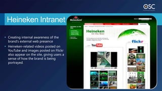 Heineken Intranet

 Creating internal awareness of the
  brand’s external web presence
 Heineken-related videos posted on
  YouTube and images posted on Flickr
  also appear on the site, giving users a
  sense of how the brand is being
  portrayed.
 