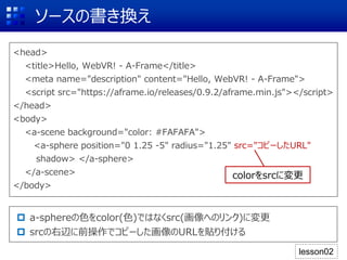 ソースの書き換え
<head>
<title>Hello, WebVR! - A-Frame</title>
<meta name="description" content="Hello, WebVR! - A-Frame">
<script src="https://aframe.io/releases/0.9.2/aframe.min.js"></script>
</head>
<body>
<a-scene background="color: #FAFAFA">
<a-sphere position="0 1.25 -5" radius="1.25" src="コピーしたURL"
shadow> </a-sphere>
</a-scene>
</body>
 a-sphereの色をcolor(色)ではなくsrc(画像へのリンク)に変更
 srcの右辺に前操作でコピーした画像のURLを貼り付ける
colorをsrcに変更
lesson02
 