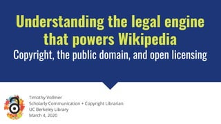 Understanding the legal engine
that powers Wikipedia
Copyright, the public domain, and open licensing
Timothy Vollmer
Scholarly Communication + Copyright Librarian
UC Berkeley Library
March 4, 2020
 