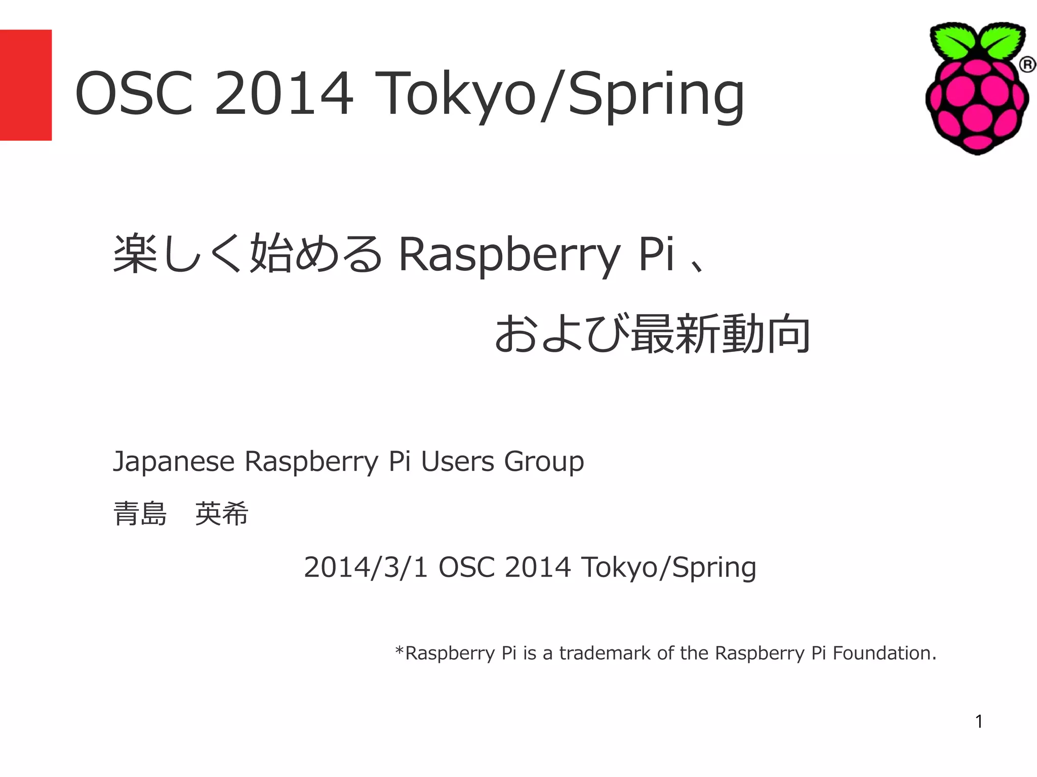 OSC 2014 Tokyo/Spring
楽しく始める Raspberry Pi 、
および最新動向
Japanese Raspberry Pi Users Group
青島　英希
　　　

2014/3/1 OSC 2014 Tokyo/Spring
*Raspberry Pi is a trademark of the Raspberry Pi Foundation.

1

 