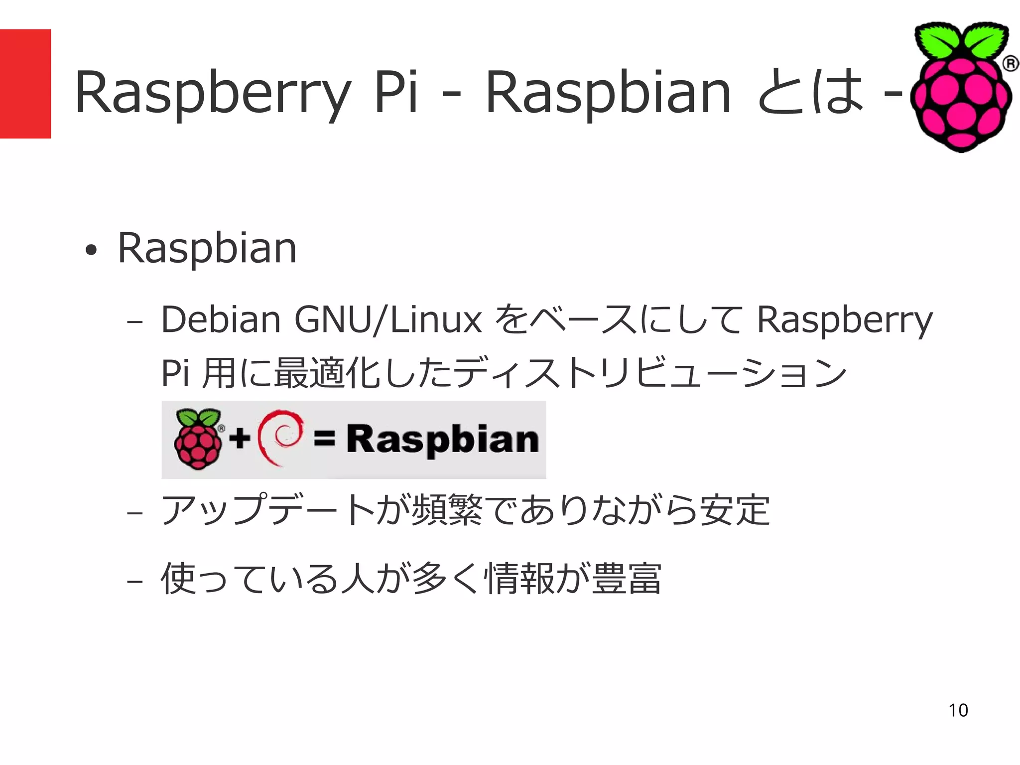 Raspberry Pi - Raspbian とは ●

Raspbian
–

Debian GNU/Linux をベースにして Raspberry
Pi 用に最適化したディストリビューション

–

アップデートが頻繁でありながら安定

–

使っている人が多く情報が豊富
10

 