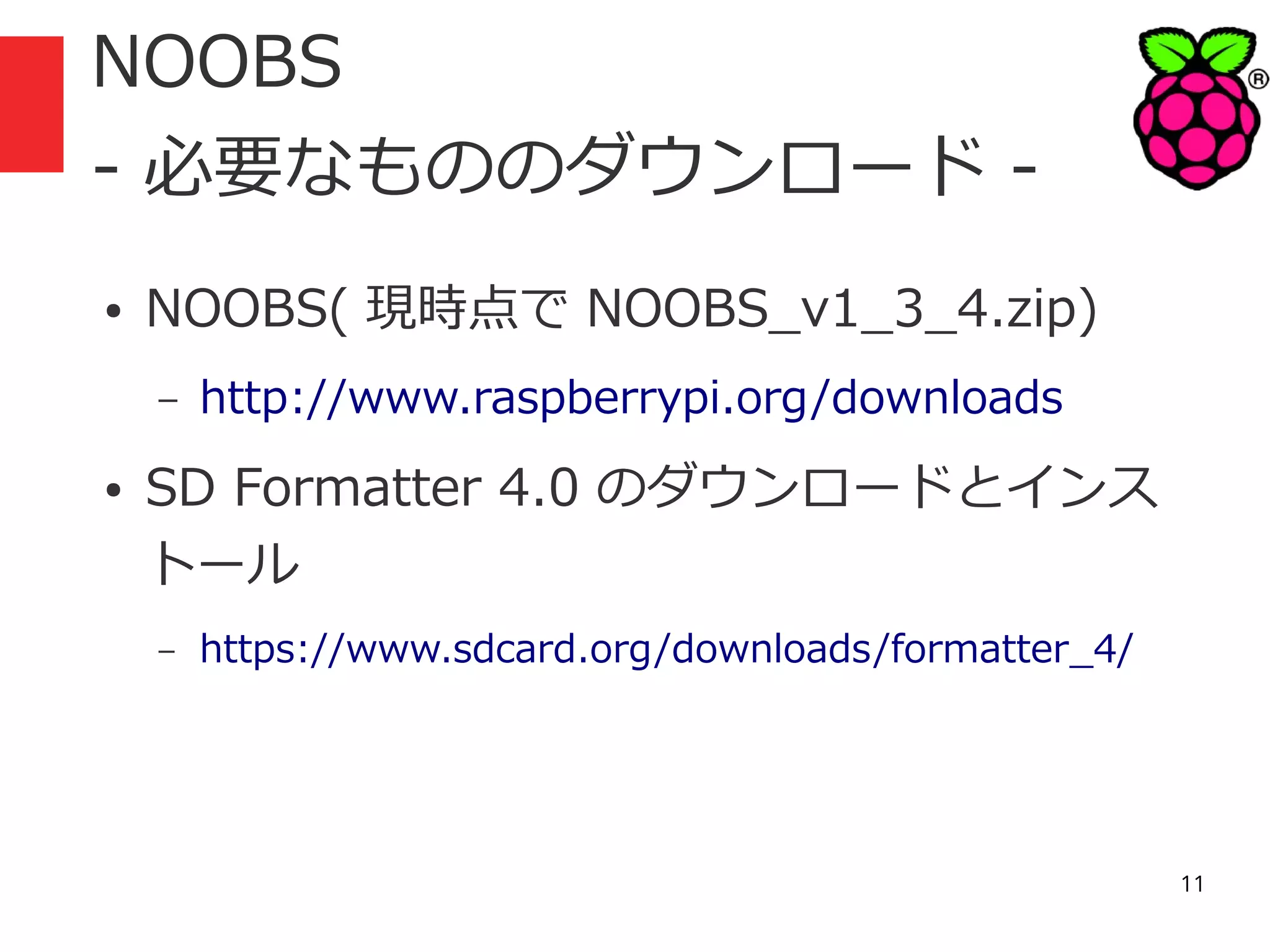 NOOBS
- 必要なもののダウンロード ●

NOOBS( 現時点で NOOBS_v1_3_4.zip)
–

●

http://www.raspberrypi.org/downloads

SD Formatter 4.0 のダウンロードとインス
トール
–

https://www.sdcard.org/downloads/formatter_4/

11

 