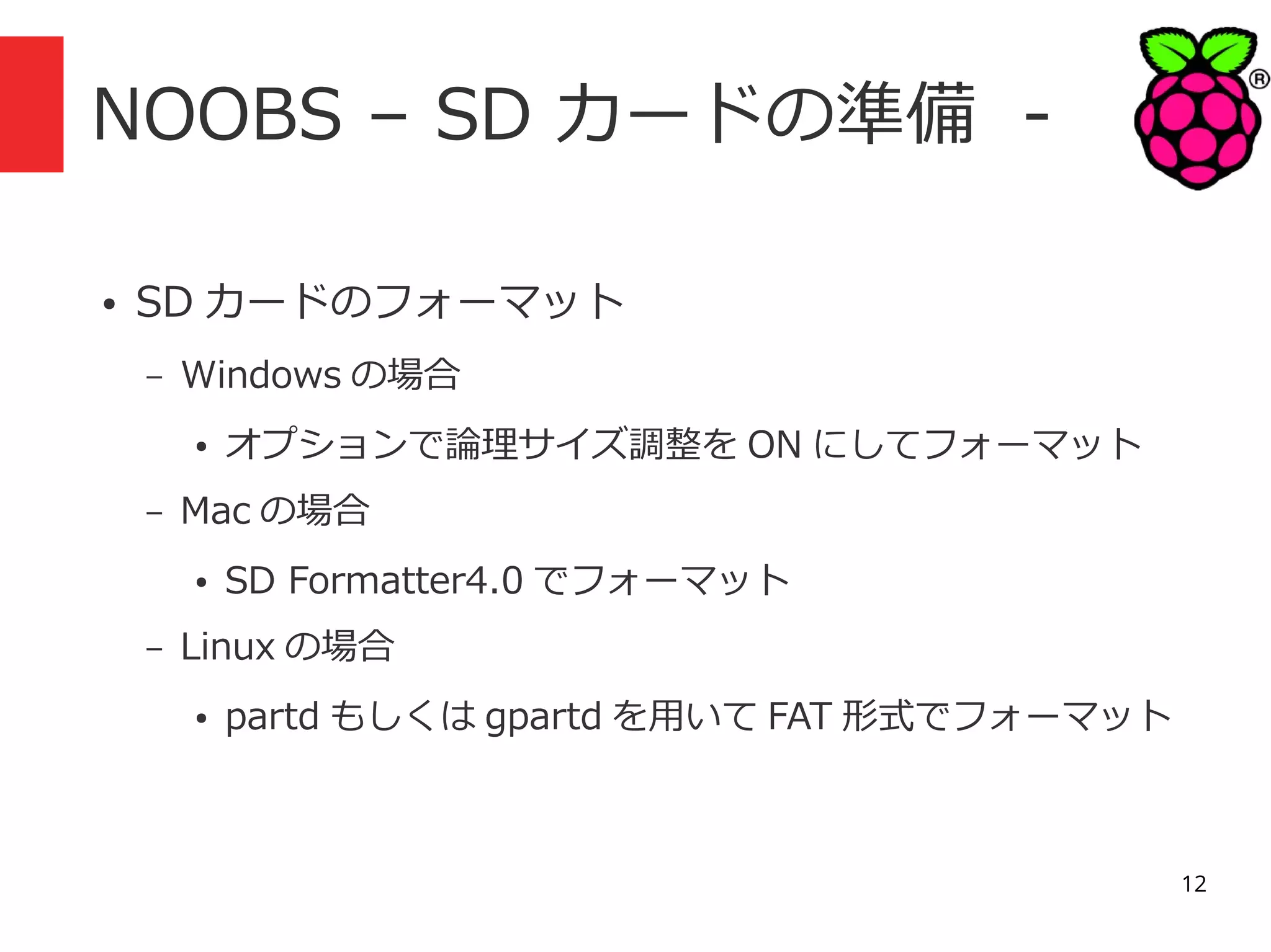 NOOBS – SD カードの準備 ●

SD カードのフォーマット
–

Windows の場合
●

–

Mac の場合
●

–

オプションで論理サイズ調整を ON にしてフォーマット
SD Formatter4.0 でフォーマット

Linux の場合
●

partd もしくは gpartd を用いて FAT 形式でフォーマット

12

 