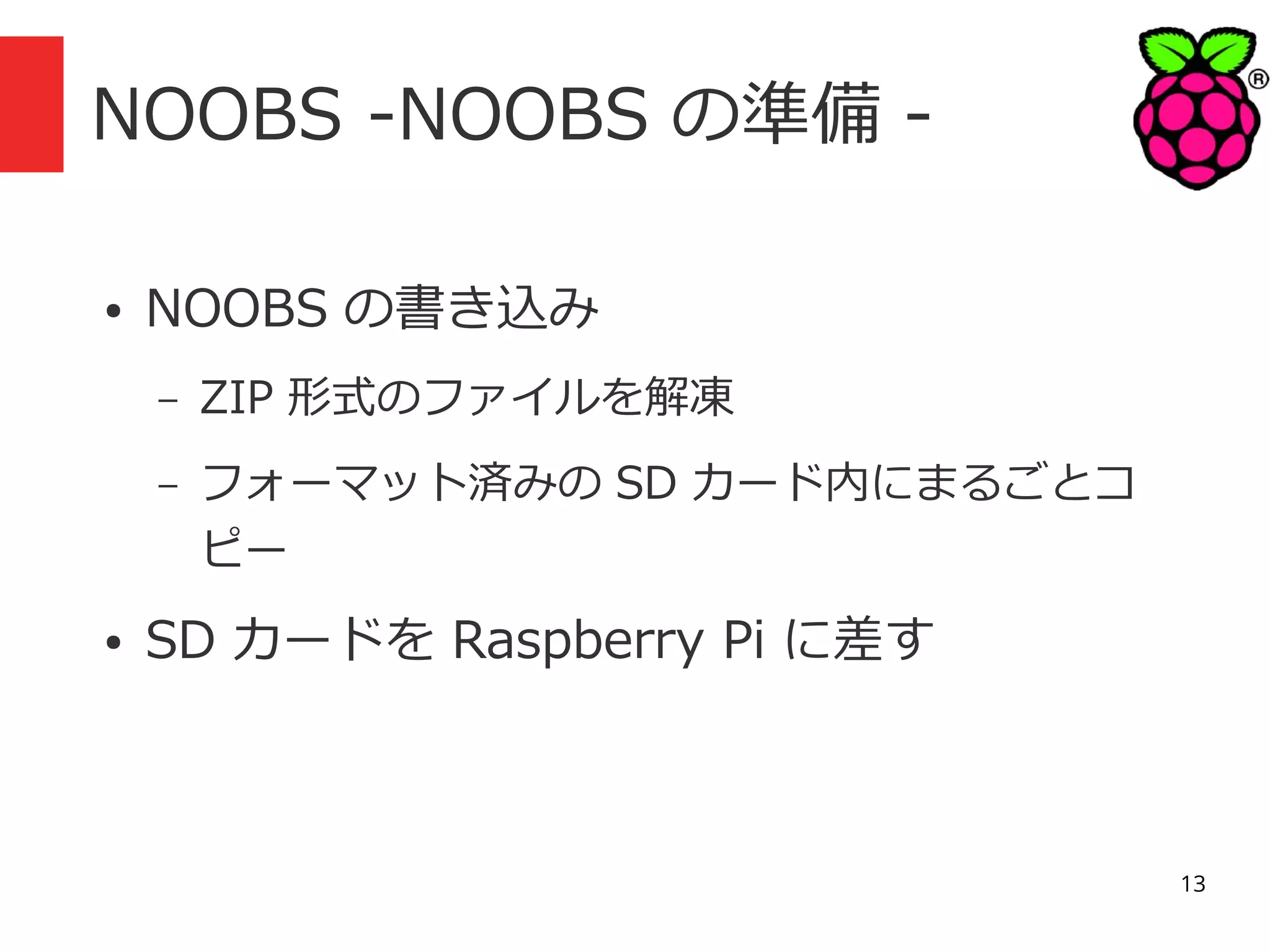 NOOBS -NOOBS の準備 ●

NOOBS の書き込み
–
–

●

ZIP 形式のファイルを解凍
フォーマット済みの SD カード内にまるごとコ
ピー

SD カードを Raspberry Pi に差す

13

 