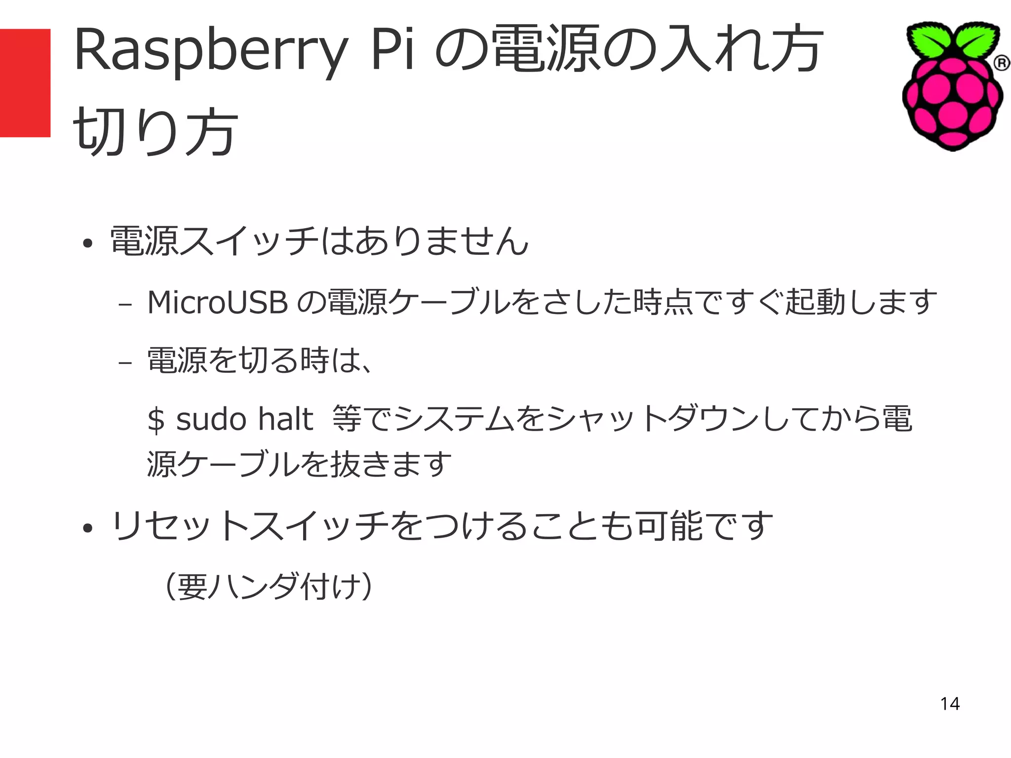 Raspberry Pi の電源の入れ方
切り方
●

電源スイッチはありません
–

MicroUSB の電源ケーブルをさした時点ですぐ起動します

–

電源を切る時は、
$ sudo halt 等でシステムをシャットダウンしてから電
源ケーブルを抜きます

●

リセットスイッチをつけることも可能です
（要ハンダ付け）

14

 
