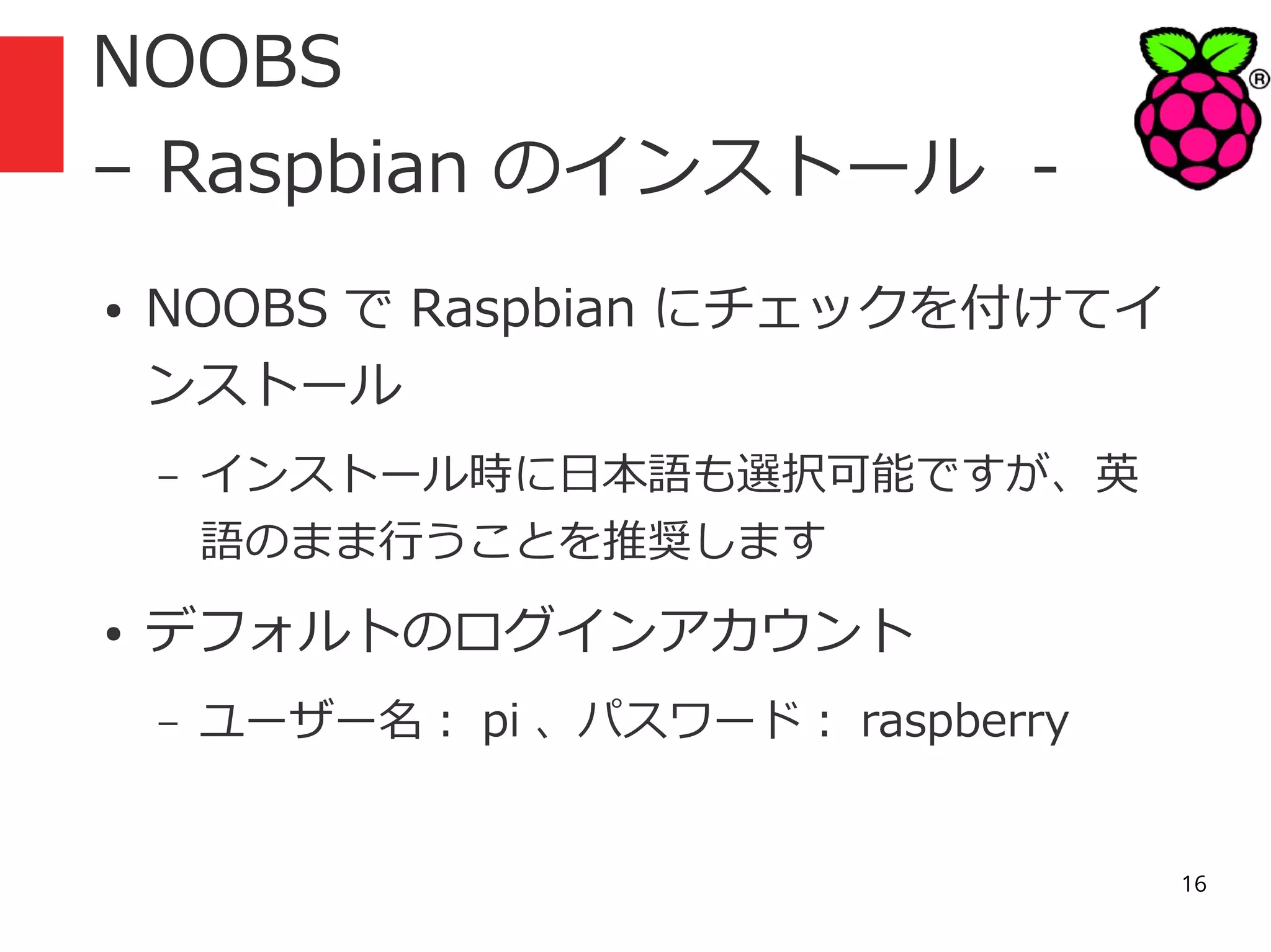 NOOBS
– Raspbian のインストール ●

NOOBS で Raspbian にチェックを付けてイ
ンストール
–

●

インストール時に日本語も選択可能ですが、英
語のまま行うことを推奨します

デフォルトのログインアカウント
–

ユーザー名： pi 、パスワード： raspberry
16

 